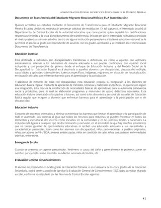 Administración Federal de Servicios Educativos en el Distrito Federal
41
Documento de Transferencia del Estudiante Migrante Binacional México-EUA (Acreditación)
Quienes acrediten sus estudios mediante el Documento de Transferencia para el Estudiante Migrante Binacional
México-Estados Unidos no necesitarán presentar solicitud de revalidación. En tal supuesto, el interesado acudirá al
Departamento de Control Escolar de la autoridad educativa que corresponda, quien expedirá las certificaciones
respectivas teniendo a la vista dicho documento de transferencia. En caso de que el interesado no hubiera concluido
el nivel y pretenda continuar estudios dentro de alguna institución perteneciente al sistema educativo nacional, se le
permitirá el acceso al grado correspondiente de acuerdo con los grados aprobados y acreditados en el mencionado
Documento de Transferencia.
Educación Especial
Está destinada a individuos con discapacidades transitorias o definitivas, así como a aquellos con aptitudes
sobresalientes. Atiende a los educandos de manera adecuada a sus propias condiciones, con equidad social
incluyente y con perspectiva de género; desde el enfoque de Educación Inclusiva y del Modelo Social de la
Discapacidad: la Educación Especial está destinada a aquellos alumnos con discapacidad, discapacidad múltiple,
capacidades y aptitudes sobresalientes, talentos específicos, indígenas, migrantes, en situación de hospitalización,
en situación de calle; que enfrentan barreras para el aprendizaje y la participación.
Tratándose de menores de edad con discapacidad, esta educación propicia su integración a los planteles de
Educación Básica regular, mediante la aplicación de métodos, técnicas y materiales específicos. En quienes no logren
esa integración, ésta procura la satisfacción de necesidades básicas de aprendizaje para la autónoma convivencia
social y productiva, para lo cual se elaborarán programas y materiales de apoyo didácticos necesarios. Esta
educación incluye orientación a los padres o tutores, así como a los docentes y personal de escuelas de Educación
Básica regular que integren a alumnos que enfrentan barreras para el aprendizaje y la participación con o sin
discapacidad.
Educación Inclusiva
Conjunto de procesos orientados a eliminar o minimizar las barreras que limitan el aprendizaje y la participación de
todo el alumnado. Las barreras al igual que todos los recursos para reducirlas se pueden encontrar en todos los
elementos y estructuras del sistema como escuelas, en la comunidad, y en las políticas locales y nacionales. La
inclusión está ligada a cualquier tipo de discriminación y exclusión, en el entendido de que hay muchos estudiantes
que no tienen igualdad de oportunidades educativas ni reciben una educación adecuada a sus necesidades y
características personales, tales como los alumnos con discapacidad, niños pertenecientes a pueblos originarios,
niños portadores de VIH/SIDA, jóvenes embarazadas, niños en condición de calle, niños que padecen enfermedades
crónicas, entre otros.
Emergencia Escolar
Cuando se presenta un agente perturbador, fenómeno o causa del daño y generalmente le podemos poner un
nombre, por ejemplo: sismo, incendio, inundación, amenaza de bomba, etc.
Evaluación General de Conocimientos
El alumno no promovido en sexto grado de Educación Primaria, o en cualquiera de los tres grados de la Educación
Secundaria, podrá tener la opción de aprobar la Evaluación General de Conocimientos (EGC) para acreditar el grado
escolar, conforme lo estipulado por las Normas de Control Escolar vigentes.
 