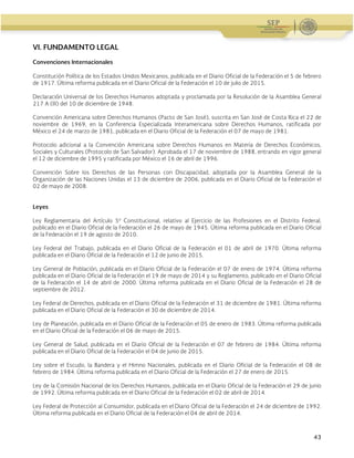 Administración Federal de Servicios Educativos en el Distrito Federal
43
VI. FUNDAMENTO LEGAL
Convenciones Internacionales
Constitución Política de los Estados Unidos Mexicanos, publicada en el Diario Oficial de la Federación el 5 de febrero
de 1917. Última reforma publicada en el Diario Oficial de la Federación el 10 de julio de 2015.
Declaración Universal de los Derechos Humanos adoptada y proclamada por la Resolución de la Asamblea General
217 A (III) del 10 de diciembre de 1948.
Convención Americana sobre Derechos Humanos (Pacto de San José), suscrita en San José de Costa Rica el 22 de
noviembre de 1969, en la Conferencia Especializada Interamericana sobre Derechos Humanos, ratificada por
México el 24 de marzo de 1981, publicada en el Diario Oficial de la Federación el 07 de mayo de 1981.
Protocolo adicional a la Convención Americana sobre Derechos Humanos en Materia de Derechos Económicos,
Sociales y Culturales (Protocolo de San Salvador). Aprobada el 17 de noviembre de 1988, entrando en vigor general
el 12 de diciembre de 1995 y ratificada por México el 16 de abril de 1996.
Convención Sobre los Derechos de las Personas con Discapacidad, adoptada por la Asamblea General de la
Organización de las Naciones Unidas el 13 de diciembre de 2006, publicada en el Diario Oficial de la Federación el
02 de mayo de 2008.
Leyes
Ley Reglamentaria del Artículo 5º Constitucional, relativo al Ejercicio de las Profesiones en el Distrito Federal,
publicado en el Diario Oficial de la Federación el 26 de mayo de 1945. Última reforma publicada en el Diario Oficial
de la Federación el 19 de agosto de 2010.
Ley Federal del Trabajo, publicada en el Diario Oficial de la Federación el 01 de abril de 1970. Última reforma
publicada en el Diario Oficial de la Federación el 12 de junio de 2015.
Ley General de Población, publicada en el Diario Oficial de la Federación el 07 de enero de 1974. Última reforma
publicada en el Diario Oficial de la Federación el 19 de mayo de 2014 y su Reglamento, publicado en el Diario Oficial
de la Federación el 14 de abril de 2000. Última reforma publicada en el Diario Oficial de la Federación el 28 de
septiembre de 2012.
Ley Federal de Derechos, publicada en el Diario Oficial de la Federación el 31 de diciembre de 1981. Última reforma
publicada en el Diario Oficial de la Federación el 30 de diciembre de 2014.
Ley de Planeación, publicada en el Diario Oficial de la Federación el 05 de enero de 1983. Última reforma publicada
en el Diario Oficial de la Federación el 06 de mayo de 2015.
Ley General de Salud, publicada en el Diario Oficial de la Federación el 07 de febrero de 1984. Última reforma
publicada en el Diario Oficial de la Federación el 04 de junio de 2015.
Ley sobre el Escudo, la Bandera y el Himno Nacionales, publicada en el Diario Oficial de la Federación el 08 de
febrero de 1984. Última reforma publicada en el Diario Oficial de la Federación el 27 de enero de 2015.
Ley de la Comisión Nacional de los Derechos Humanos, publicada en el Diario Oficial de la Federación el 29 de junio
de 1992. Última reforma publicada en el Diario Oficial de la Federación el 02 de abril de 2014.
Ley Federal de Protección al Consumidor, publicada en el Diario Oficial de la Federación el 24 de diciembre de 1992.
Última reforma publicada en el Diario Oficial de la Federación el 04 de abril de 2014.
 
