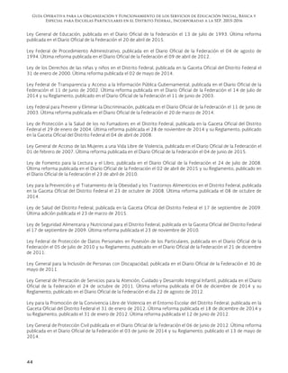 Guía Operativa para la Organización y Funcionamiento de los Servicios de Educación Inicial, Básica y
Especial para Escuelas Particulares en el Distrito Federal, Incorporadas a la SEP. 2015-2016
44
Ley General de Educación, publicada en el Diario Oficial de la Federación el 13 de julio de 1993. Última reforma
publicada en el Diario Oficial de la Federación el 20 de abril de 2015.
Ley Federal de Procedimiento Administrativo, publicada en el Diario Oficial de la Federación el 04 de agosto de
1994. Última reforma publicada en el Diario Oficial de la Federación el 09 de abril de 2012.
Ley de los Derechos de las niñas y niños en el Distrito Federal, publicada en la Gaceta Oficial del Distrito Federal el
31 de enero de 2000. Última reforma publicada el 02 de mayo de 2014.
Ley Federal de Transparencia y Acceso a la Información Pública Gubernamental, publicada en el Diario Oficial de la
Federación el 11 de junio de 2002. Última reforma publicada en el Diario Oficial de la Federación el 14 de julio de
2014 y su Reglamento, publicado en el Diario Oficial de la Federación el 11 de junio de 2003.
Ley Federal para Prevenir y Eliminar la Discriminación, publicada en el Diario Oficial de la Federación el 11 de junio de
2003. Última reforma publicada en el Diario Oficial de la Federación el 20 de marzo de 2014.
Ley de Protección a la Salud de los no Fumadores en el Distrito Federal, publicada en la Gaceta Oficial del Distrito
Federal el 29 de enero de 2004. Última reforma publicada el 28 de noviembre de 2014 y su Reglamento, publicado
en la Gaceta Oficial del Distrito Federal el 04 de abril de 2008.
Ley General de Acceso de las Mujeres a una Vida Libre de Violencia, publicada en el Diario Oficial de la Federación el
01 de febrero de 2007. Última reforma publicada en el Diario Oficial de la Federación el 04 de junio de 2015.
Ley de Fomento para la Lectura y el Libro, publicada en el Diario Oficial de la Federación el 24 de julio de 2008.
Última reforma publicada en el Diario Oficial de la Federación el 02 de abril de 2015 y su Reglamento, publicado en
el Diario Oficial de la Federación el 23 de abril de 2010.
Ley para la Prevención y el Tratamiento de la Obesidad y los Trastornos Alimenticios en el Distrito Federal, publicada
en la Gaceta Oficial del Distrito Federal el 23 de octubre de 2008. Última reforma publicada el 08 de octubre de
2014.
Ley de Salud del Distrito Federal, publicada en la Gaceta Oficial del Distrito Federal el 17 de septiembre de 2009.
Última adición publicada el 23 de marzo de 2015.
Ley de Seguridad Alimentaria y Nutricional para el Distrito Federal, publicada en la Gaceta Oficial del Distrito Federal
el 17 de septiembre de 2009. Última reforma publicada el 23 de noviembre de 2010.
Ley Federal de Protección de Datos Personales en Posesión de los Particulares, publicada en el Diario Oficial de la
Federación el 05 de julio de 2010 y su Reglamento, publicado en el Diario Oficial de la Federación el 21 de diciembre
de 2011.
Ley General para la Inclusión de Personas con Discapacidad, publicada en el Diario Oficial de la Federación el 30 de
mayo de 2011.
Ley General de Prestación de Servicios para la Atención, Cuidado y Desarrollo Integral Infantil, publicada en el Diario
Oficial de la Federación el 24 de octubre de 2011. Última reforma publicada el 04 de diciembre de 2014 y su
Reglamento, publicado en el Diario Oficial de la Federación el día 22 de agosto de 2012.
Ley para la Promoción de la Convivencia Libre de Violencia en el Entorno Escolar del Distrito Federal, publicada en la
Gaceta Oficial del Distrito Federal el 31 de enero de 2012. Última reforma publicada el 18 de diciembre de 2014 y
su Reglamento, publicado el 31 de enero de 2012. Última reforma publicada el 12 de junio de 2012.
Ley General de Protección Civil publicada en el Diario Oficial de la Federación el 06 de junio de 2012. Última reforma
publicada en el Diario Oficial de la Federación el 03 de junio de 2014 y su Reglamento, publicado el 13 de mayo de
2014.
 
