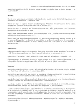 Administración Federal de Servicios Educativos en el Distrito Federal
45
Ley del Sistema de Protección Civil del Distrito Federal, publicada en la Gaceta Oficial del Distrito Federal el 27 de
noviembre de 2014.
Decretos
Decreto por el que se crea la Administración Federal de Servicios Educativos en el Distrito Federal, publicado en el
Diario Oficial de la Federación el 21 de enero de 2005.
Decreto por el que se expide el Programa para Contingencias Ambientales Atmosféricas en el Distrito Federal,
publicado en la Gaceta Oficial del Distrito Federal el 09 de agosto de 2012.
Decreto por el que se aprueba el Plan Nacional de Desarrollo 2013-2018, publicado en el Diario Oficial de la
Federación con fecha 20 de mayo de 2013.
Decreto por el que se aprueba el Programa Sectorial de Educación 2013-2018 publicado en el Diario Oficial de la
Federación con fecha 13 de diciembre de 2013.
Decreto por el que se establecen los Lineamientos para la Accesibilidad Universal y la Atención Prioritaria de las
Personas con Discapacidad y en Situación de Vulnerabilidad en las Dependencias, Órganos Desconcentrados y
Entidades de la Administración Pública del Distrito Federal, publicado en la Gaceta Oficial del Distrito Federal el 19
de Febrero de 2013.
Reglamentos
Reglamento de Asociaciones de Padres de Familia, publicado en el Diario Oficial de la Federación el 02 de abril de
1980. Últimas adiciones publicadas en el Diario Oficial de la Federación el 16 de octubre de 1981.
Reglamento de Cooperativas Escolares, publicado en el Diario Oficial de la Federación del 23 de abril de 1982.
Reglamento Interior de la Secretaría de Educación Pública, publicado en el Diario Oficial de la Federación el 21 de
enero de 2005. Última reforma publicada en el Diario Oficial de la Federación el 24 de enero de 2013.
Acuerdos
Acuerdo Secretarial número 96 que establece la Organización y Funcionamiento de las Escuelas Primarias, publicado
en el Diario Oficial de la Federación el 07 de diciembre de 1982.
Acuerdo Secretarial número 97 que establece la Organización y Funcionamiento de las Escuelas Secundarias
Técnicas, publicado en el Diario Oficial de la Federación el 03 de diciembre de 1982.
Acuerdo Secretarial número 98 que establece la Organización y Funcionamiento de las Escuelas de Educación
Secundaria, publicado en el Diario Oficial de la Federación el 07 de diciembre de 1982.
Acuerdo que establece las Bases Mínimas de Información para la Comercialización de los Servicios Educativos que
Prestan los Particulares, publicado en el Diario Oficial de la Federación el 10 de marzo de 1992.
Acuerdo Secretarial número 205 por el que se determinan los Lineamientos Generales para Regular el Otorgamiento
de Becas en las Instituciones Particulares, de Educación Primaria y Secundaria que cuentan con la autorización de
estudios, así como las de Educación Inicial, Preescolar y Especial que Cuentan con Reconocimiento de Validez Oficial
de Estudios Otorgados por la Secretaría de Educación Pública, publicado en el Diario Oficial de la Federación el 14 de
julio de 1995.
Acuerdo para la adopción y uso por la Administración Pública Federal de la Clave Única de Registro de Población. 23
de octubre de 1996.
 