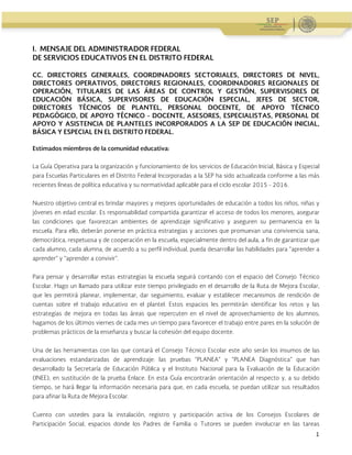 Administración Federal de Servicios Educativos en el Distrito Federal
1
I. MENSAJE DEL ADMINISTRADOR FEDERAL
DE SERVICIOS EDUCATIVOS EN EL DISTRITO FEDERAL
CC. DIRECTORES GENERALES, COORDINADORES SECTORIALES, DIRECTORES DE NIVEL,
DIRECTORES OPERATIVOS, DIRECTORES REGIONALES, COORDINADORES REGIONALES DE
OPERACIÓN, TITULARES DE LAS ÁREAS DE CONTROL Y GESTIÓN, SUPERVISORES DE
EDUCACIÓN BÁSICA, SUPERVISORES DE EDUCACIÓN ESPECIAL, JEFES DE SECTOR,
DIRECTORES TÉCNICOS DE PLANTEL, PERSONAL DOCENTE, DE APOYO TÉCNICO
PEDAGÓGICO, DE APOYO TÉCNICO - DOCENTE, ASESORES, ESPECIALISTAS, PERSONAL DE
APOYO Y ASISTENCIA DE PLANTELES INCORPORADOS A LA SEP DE EDUCACIÓN INICIAL,
BÁSICA Y ESPECIAL EN EL DISTRITO FEDERAL.
Estimados miembros de la comunidad educativa:
La Guía Operativa para la organización y funcionamiento de los servicios de Educación Inicial, Básica y Especial
para Escuelas Particulares en el Distrito Federal Incorporadas a la SEP ha sido actualizada conforme a las más
recientes líneas de política educativa y su normatividad aplicable para el ciclo escolar 2015 - 2016.
Nuestro objetivo central es brindar mayores y mejores oportunidades de educación a todos los niños, niñas y
jóvenes en edad escolar. Es responsabilidad compartida garantizar el acceso de todos los menores, asegurar
las condiciones que favorezcan ambientes de aprendizaje significativo y aseguren su permanencia en la
escuela. Para ello, deberán ponerse en práctica estrategias y acciones que promuevan una convivencia sana,
democrática, respetuosa y de cooperación en la escuela, especialmente dentro del aula, a fin de garantizar que
cada alumno, cada alumna, de acuerdo a su perfil individual, pueda desarrollar las habilidades para “aprender a
aprender” y “aprender a convivir”.
Para pensar y desarrollar estas estrategias la escuela seguirá contando con el espacio del Consejo Técnico
Escolar. Hago un llamado para utilizar este tiempo privilegiado en el desarrollo de la Ruta de Mejora Escolar,
que les permitirá planear, implementar, dar seguimiento, evaluar y establecer mecanismos de rendición de
cuentas sobre el trabajo educativo en el plantel. Estos espacios les permitirán identificar los retos y las
estrategias de mejora en todas las áreas que repercuten en el nivel de aprovechamiento de los alumnos;
hagamos de los últimos viernes de cada mes un tiempo para favorecer el trabajo entre pares en la solución de
problemas prácticos de la enseñanza y buscar la cohesión del equipo docente.
Una de las herramientas con las que contará el Consejo Técnico Escolar este año serán los insumos de las
evaluaciones estandarizadas de aprendizaje: las pruebas “PLANEA” y “PLANEA Diagnóstica” que han
desarrollado la Secretaría de Educación Pública y el Instituto Nacional para la Evaluación de la Educación
(INEE), en sustitución de la prueba Enlace. En esta Guía encontrarán orientación al respecto y, a su debido
tiempo, se hará llegar la información necesaria para que, en cada escuela, se puedan utilizar sus resultados
para afinar la Ruta de Mejora Escolar.
Cuento con ustedes para la instalación, registro y participación activa de los Consejos Escolares de
Participación Social, espacios donde los Padres de Familia o Tutores se pueden involucrar en las tareas
 