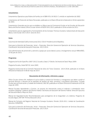 Guía Operativa para la Organización y Funcionamiento de los Servicios de Educación Inicial, Básica y
Especial para Escuelas Particulares en el Distrito Federal, Incorporadas a la SEP. 2015-2016
48
Lineamientos
Lineamientos Operativos para Padres de Familia con el ISBN 970-18-9033-7, emitido en septiembre de 2002.
Lineamientos de Protección de Datos Personales, publicados en el Diario Oficial de la Federación el 30 de septiembre
de 2005.
Lineamientos Generales por los que se establece un Marco para la Convivencia Escolar en las Escuelas de Educación
Básica del Distrito Federal, Oficio Circular número AFSEDF/642/2011 publicado el 28 de octubre de 2011.
Lineamientos para la organización y funcionamiento de los Consejos Técnicos Escolares, Subsecretaría de Educación
Básica. Ciclo Escolar 2013-2014. Junio de 2013
Guías
Guía Inicial de Identidad Gráfica Institucional 2012-2018. Presidencia de la República.
Guía para la Atención del Preescolar. Inicial – Preescolar. Dirección General de Operación de Servicios Educativos.
Coordinación Sectorial de Educación Preescolar. 2013-2014.
Guía administrativa de prevención y atención a quejas por acoso laboral, acoso y hostigamiento sexual. INMUJERES,
24 de julio de 2015.
Programas
Programa de Acción Específico 2007-2012, Escuela y Salud. 2ª Edición, Secretaría de Salud. Mayo 2009.
Programa Escuela y Salud SEP-SS. Junio 2009.
Programa Institucional de la Comisión Nacional de Libros de Texto Gratuitos 2014-2018, publicado en el Diario
Oficial de la Federación el 08 de mayo de 2014.
Documentos de Información, referencia y apoyo
Oficio Circular número 09, mediante el cual se darán a conocer los formatos y cronogramas que deben cumplir el
personal directivo y docente de los planteles de jardines de niños, primarias y secundarias particulares. Cruzada
Escolar para la Preservación y Cuidado del Ambiente, SEB, SEP, publicada en el Diario Oficial de la Federación el 03 de
mayo de 1999.
Manual Escuelas Aprendiendo a Convivir. Un proceso de intervención contra el maltrato e intimidación entre
escolares (bullying). Gobierno del Distrito Federal. Secretaría de Educación del Distrito Federal. Dirección Ejecutiva
de Educación Básica. Mayo de 2010.
Manual de Seguridad Escolar Recomendaciones para protegernos de la inseguridad y la violencia. Programa de
Escuela Segura, SEP-SSP. Primera Educación 2012.
Manual de Formatos del Registro Nacional de Consejos Escolares, Periodo 2010-2011. Unidad de Coordinación
Ejecutiva. CONAPASE.
Guía para la Atención del Preescolar. Inicial – Preescolar. Dirección General de Operación de Servicios Educativos.
Coordinación Sectorial de Educación Preescolar. 2013-2014
 
