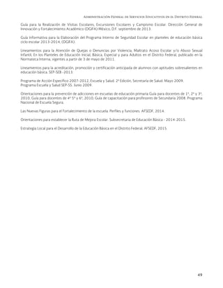 Administración Federal de Servicios Educativos en el Distrito Federal
49
Guía para la Realización de Visitas Escolares, Excursiones Escolares y Campismo Escolar. Dirección General de
Innovación y Fortalecimiento Académico (DGIFA) México, D.F. septiembre de 2013.
Guía Informativa para la Elaboración del Programa Interno de Seguridad Escolar en planteles de educación básica
ciclo escolar 2013-2014, (DGIFA).
Lineamientos para la Atención de Quejas o Denuncias por Violencia, Maltrato Acoso Escolar y/o Abuso Sexual
Infantil, En los Planteles de Educación Inicial, Básica, Especial y para Adultos en el Distrito Federal, publicado en la
Normateca Interna, vigentes a partir de 3 de mayo de 2011.
Lineamientos para la acreditación, promoción y certificación anticipada de alumnos con aptitudes sobresalientes en
educación básica. SEP-SEB -2013.
Programa de Acción Específico 2007-2012, Escuela y Salud. 2ª Edición, Secretaría de Salud. Mayo 2009.
Programa Escuela y Salud SEP-SS. Junio 2009.
Orientaciones para la prevención de adicciones en escuelas de educación primaria Guía para docentes de 1º, 2º y 3º,
2010, Guía para docentes de 4º 5º y 6º, 2010, Guía de capacitación para profesores de Secundaria 2008. Programa
Nacional de Escuela Segura.
Las Nuevas Figuras para el Fortalecimiento de la escuela. Perfiles y funciones. AFSEDF, 2014.
Orientaciones para establecer la Ruta de Mejora Escolar. Subsecretaria de Educación Básica - 2014-2015.
Estrategia Local para el Desarrollo de la Educación Básica en el Distrito Federal, AFSEDF, 2015.
 