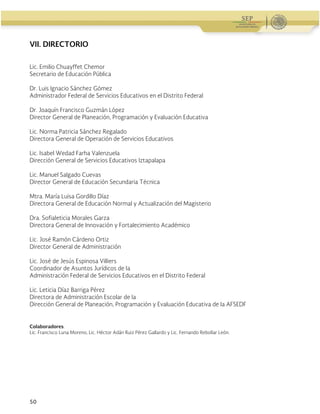 Guía Operativa para la Organización y Funcionamiento de los Servicios de Educación Inicial, Básica y
Especial para Escuelas Particulares en el Distrito Federal, Incorporadas a la SEP. 2015-2016
50
VII. DIRECTORIO
Lic. Emilio Chuayffet Chemor
Secretario de Educación Pública
Dr. Luis Ignacio Sánchez Gómez
Administrador Federal de Servicios Educativos en el Distrito Federal
Dr. Joaquín Francisco Guzmán López
Director General de Planeación, Programación y Evaluación Educativa
Lic. Norma Patricia Sánchez Regalado
Directora General de Operación de Servicios Educativos
Lic. Isabel Wedad Farha Valenzuela
Dirección General de Servicios Educativos Iztapalapa
Lic. Manuel Salgado Cuevas
Director General de Educación Secundaria Técnica
Mtra. María Luisa Gordillo Díaz
Directora General de Educación Normal y Actualización del Magisterio
Dra. Sofialeticia Morales Garza
Directora General de Innovación y Fortalecimiento Académico
Lic. José Ramón Cárdeno Ortiz
Director General de Administración
Lic. José de Jesús Espinosa Villiers
Coordinador de Asuntos Jurídicos de la
Administración Federal de Servicios Educativos en el Distrito Federal
Lic. Leticia Díaz Barriga Pérez
Directora de Administración Escolar de la
Dirección General de Planeación, Programación y Evaluación Educativa de la AFSEDF
Colaboradores:
Lic. Francisco Luna Moreno, Lic. Héctor Adán Ruiz Pérez Gallardo y Lic. Fernando Rebollar León.
 