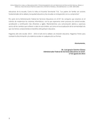 Guía Operativa para la Organización y Funcionamiento de los Servicios de Educación Inicial, Básica y
Especial para Escuelas Particulares en el Distrito Federal, Incorporadas a la SEP. 2015-2016
2
educativas de la escuela. Como lo indica el Acuerdo Secretarial 716, “Los padres de familia son actores
fundamentales de la calidad y la equidad educativa y las escuelas se enriquecerán con su compromiso”.
Por parte de la Administración Federal de Servicios Educativos en el D.F. les comparto que estamos en el
tránsito de modernizar los sistemas informáticos, con lo que esperamos tener procesos de control escolar,
acreditación y certificación más eficientes y ágiles. Mantendremos una comunicación abierta y oportuna
acerca de los cambios que se lleven a cabo en este ámbito, así como en la actualización de la normatividad a la
que nos hemos comprometido en beneficio del quehacer educativo.
Hagamos del ciclo escolar 2015 - 2016 el año de la calidad y la inclusión educativa. Hagamos frente para
combatir la discriminación y la violencia escolar en cualquiera de sus formas.
Atentamente,
Dr. Luis Ignacio Sánchez Gómez
Administrador Federal de Servicios Educativos en el D.F.
17 de agosto de 2015
 