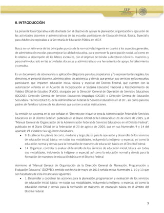 Administración Federal de Servicios Educativos en el Distrito Federal
3
II. INTRODUCCIÓN
La presente Guía Operativa está diseñada con el objetivo de apoyar la planeación, organización y ejecución de
las actividades docentes y administrativas de las escuelas particulares de Educación Inicial, Básica, Especial y
para Adultos incorporadas a la Secretaría de Educación Pública en el D.F.
Busca ser un referente de los principales puntos de la normatividad vigente en cuanto a los aspectos generales,
de administración escolar, para mejorar la calidad educativa, para promover la participación social, así como en
lo relativo al desempeño de los líderes escolares, con el objetivo de brindar a directores técnicos, maestros y
personal involucrado en las actividades docentes y administrativas una herramienta de apoyo, fortalecimiento
y consulta.
Es un documento de observancia y aplicación obligatoria para los propietarios y/o representantes legales; los
directivos, el personal docente, administrativo, de asistencia, y demás que prestan sus servicios en las escuelas
particulares que imparten educación inicial, básica y especial del Distrito Federal, que cuenten con la
autorización referida en el Acuerdo de Incorporación al Sistema Educativo Nacional y Reconocimiento de
Validez Oficial de Estudios (RVOE), otorgado por la Dirección General de Operación de Servicios Educativos
(DGOSE), Dirección General de Servicios Educativos Iztapalapa (DGSEI) o Dirección General de Educación
Secundaria Técnica (DGEST), de la Administración Federal de Servicios Educativos en el D.F.; así como para los
padres de familia o tutores de los alumnos que asisten a estas instituciones.
Su emisión se sustenta en lo que señalan el “Decreto por el que se crea la Administración Federal de Servicios
Educativos en el Distrito Federal”, publicado en el Diario Oficial de la Federación el 21 de enero de 2005, y el
“Manual General de Organización de la Administración Federal de Servicios Educativos en el Distrito Federal”,
publicado en el Diario Oficial de la Federación el 23 de agosto de 2005, que en sus Numerales 9 y 14 del
apartado VII, establece las siguientes facultades:
 9. Establecer los planes de corto, mediano y largo plazos para la operación y desarrollo de los servicios
de educación inicial, básica -en todas sus modalidades, incluyendo la indígena- y especial, así como la
educación normal y demás para la formación de maestros de educación básica en el Distrito Federal.
 14. Organizar, controlar y evaluar el desarrollo de los servicios de educación inicial, básica -en todas
sus modalidades, incluyendo la indígena- y especial, así como la educación normal y demás para la
formación de maestros de educación básica en el Distrito Federal.
Asimismo el “Manual General de Organización de la Dirección General de Planeación, Programación y
Evaluación Educativa” (DGPPEE), emitido con fecha de mayo de 2013 señala en sus Numerales 1, 10 y 13 que
son facultades de esta instancia las siguientes:
 1. Desarrollar y coordinar las acciones para la planeación, programación y evaluación de los servicios
de educación inicial, básica -en todas sus modalidades, incluyendo la indígena- y especial, así como la
educación normal y demás para la formación de maestros de educación básica en el ámbito del
Distrito Federal.
 