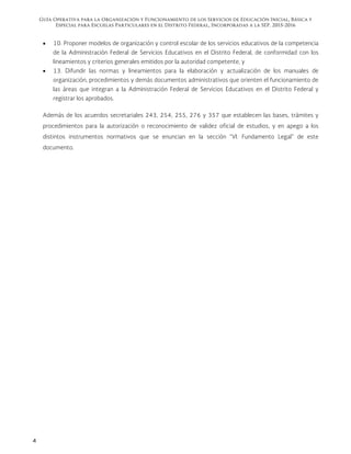 Guía Operativa para la Organización y Funcionamiento de los Servicios de Educación Inicial, Básica y
Especial para Escuelas Particulares en el Distrito Federal, Incorporadas a la SEP. 2015-2016
4
 10. Proponer modelos de organización y control escolar de los servicios educativos de la competencia
de la Administración Federal de Servicios Educativos en el Distrito Federal, de conformidad con los
lineamientos y criterios generales emitidos por la autoridad competente, y
 13. Difundir las normas y lineamientos para la elaboración y actualización de los manuales de
organización, procedimientos y demás documentos administrativos que orienten el funcionamiento de
las áreas que integran a la Administración Federal de Servicios Educativos en el Distrito Federal y
registrar los aprobados.
Además de los acuerdos secretariales 243, 254, 255, 276 y 357 que establecen las bases, trámites y
procedimientos para la autorización o reconocimiento de validez oficial de estudios, y en apego a los
distintos instrumentos normativos que se enuncian en la sección “VI. Fundamento Legal” de este
documento.
 
