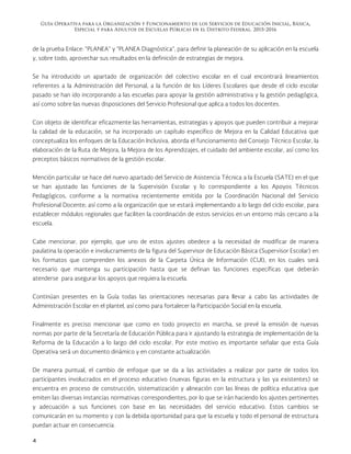 Guía Operativa para la Organización y Funcionamiento de los Servicios de Educación Inicial, Básica,
Especial y para Adultos de Escuelas Públicas en el Distrito Federal. 2015-2016
4
de la prueba Enlace: “PLANEA” y “PLANEA Diagnóstica”, para definir la planeación de su aplicación en la escuela
y, sobre todo, aprovechar sus resultados en la definición de estrategias de mejora.
Se ha introducido un apartado de organización del colectivo escolar en el cual encontrará lineamientos
referentes a la Administración del Personal, a la función de los Líderes Escolares que desde el ciclo escolar
pasado se han ido incorporando a las escuelas para apoyar la gestión administrativa y la gestión pedagógica,
así como sobre las nuevas disposiciones del Servicio Profesional que aplica a todos los docentes.
Con objeto de identificar eficazmente las herramientas, estrategias y apoyos que pueden contribuir a mejorar
la calidad de la educación, se ha incorporado un capítulo específico de Mejora en la Calidad Educativa que
conceptualiza los enfoques de la Educación Inclusiva, aborda el funcionamiento del Consejo Técnico Escolar, la
elaboración de la Ruta de Mejora, la Mejora de los Aprendizajes, el cuidado del ambiente escolar, así como los
preceptos básicos normativos de la gestión escolar.
Mención particular se hace del nuevo apartado del Servicio de Asistencia Técnica a la Escuela (SATE) en el que
se han ajustado las funciones de la Supervisión Escolar y lo correspondiente a los Apoyos Técnicos
Pedagógicos, conforme a la normativa recientemente emitida por la Coordinación Nacional del Servicio
Profesional Docente; así como a la organización que se estará implementando a lo largo del ciclo escolar, para
establecer módulos regionales que faciliten la coordinación de estos servicios en un entorno más cercano a la
escuela.
Cabe mencionar, por ejemplo, que uno de estos ajustes obedece a la necesidad de modificar de manera
paulatina la operación e involucramiento de la figura del Supervisor de Educación Básica (Supervisor Escolar) en
los formatos que comprenden los anexos de la Carpeta Única de Información (CUI), en los cuales será
necesario que mantenga su participación hasta que se definan las funciones específicas que deberán
atenderse para asegurar los apoyos que requiera la escuela.
Continúan presentes en la Guía todas las orientaciones necesarias para llevar a cabo las actividades de
Administración Escolar en el plantel, así como para fortalecer la Participación Social en la escuela.
Finalmente es preciso mencionar que como en todo proyecto en marcha, se prevé la emisión de nuevas
normas por parte de la Secretaría de Educación Pública para ir ajustando la estrategia de implementación de la
Reforma de la Educación a lo largo del ciclo escolar. Por este motivo es importante señalar que esta Guía
Operativa será un documento dinámico y en constante actualización.
De manera puntual, el cambio de enfoque que se da a las actividades a realizar por parte de todos los
participantes involucrados en el proceso educativo (nuevas figuras en la estructura y las ya existentes) se
encuentra en proceso de construcción, sistematización y alineación con las líneas de política educativa que
emiten las diversas instancias normativas correspondientes, por lo que se irán haciendo los ajustes pertinentes
y adecuación a sus funciones con base en las necesidades del servicio educativo. Estos cambios se
comunicarán en su momento y con la debida oportunidad para que la escuela y todo el personal de estructura
puedan actuar en consecuencia.
 