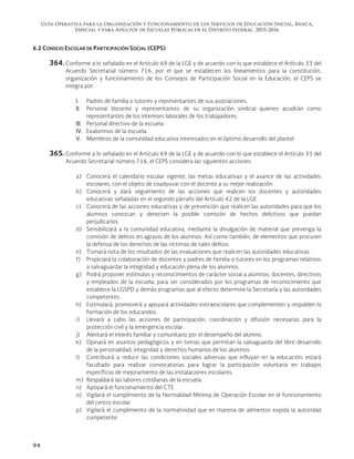 Guía Operativa para la Organización y Funcionamiento de los Servicios de Educación Inicial, Básica,
Especial y para Adultos de Escuelas Públicas en el Distrito Federal. 2015-2016
94
6.2 CONSEJO ESCOLAR DE PARTICIPACIÓN SOCIAL (CEPS)
364. Conforme a lo señalado en el Artículo 69 de la LGE y de acuerdo con lo que establece el Artículo 33 del
Acuerdo Secretarial número 716, por el que se establecen los lineamientos para la constitución,
organización y funcionamiento de los Consejos de Participación Social en la Educación, el CEPS se
integra por:
I. Padres de familia o tutores y representantes de sus asociaciones.
II. Personal docente y representantes de su organización sindical quienes acudirán como
representantes de los intereses laborales de los trabajadores.
III. Personal directivo de la escuela.
IV. Exalumnos de la escuela.
V. Miembros de la comunidad educativa interesados en el óptimo desarrollo del plantel.
365. Conforme a lo señalado en el Artículo 69 de la LGE y de acuerdo con lo que establece el Artículo 33 del
Acuerdo Secretarial número 716, el CEPS considera las siguientes acciones:
a) Conocerá el calendario escolar vigente, las metas educativas y el avance de las actividades
escolares, con el objeto de coadyuvar con el docente a su mejor realización.
b) Conocerá y dará seguimiento de las acciones que realicen los docentes y autoridades
educativas señaladas en el segundo párrafo del Artículo 42 de la LGE.
c) Conocerá de las acciones educativas y de prevención que realicen las autoridades para que los
alumnos conozcan y detecten la posible comisión de hechos delictivos que puedan
perjudicarlos.
d) Sensibilizará a la comunidad educativa, mediante la divulgación de material que prevenga la
comisión de delitos en agravio de los alumnos. Así como también, de elementos que procuren
la defensa de los derechos de las víctimas de tales delitos.
e) Tomará nota de los resultados de las evaluaciones que realicen las autoridades educativas.
f) Propiciará la colaboración de docentes y padres de familia o tutores en los programas relativos
a salvaguardar la integridad y educación plena de los alumnos.
g) Podrá proponer estímulos y reconocimientos de carácter social a alumnos, docentes, directivos
y empleados de la escuela, para ser considerados por los programas de reconocimiento que
establece la LGSPD y demás programas que al efecto determine la Secretaría y las autoridades
competentes.
h) Estimulará, promoverá y apoyará actividades extraescolares que complementen y respalden la
formación de los educandos.
i) Llevará a cabo las acciones de participación, coordinación y difusión necesarias para la
protección civil y la emergencia escolar.
j) Alentará el interés familiar y comunitario por el desempeño del alumno.
k) Opinará en asuntos pedagógicos y en temas que permitan la salvaguarda del libre desarrollo
de la personalidad, integridad y derechos humanos de los alumnos.
l) Contribuirá a reducir las condiciones sociales adversas que influyan en la educación; estará
facultado para realizar convocatorias para lograr la participación voluntaria en trabajos
específicos de mejoramiento de las instalaciones escolares.
m) Respaldará las labores cotidianas de la escuela.
n) Apoyará el funcionamiento del CTE.
o) Vigilará el cumplimiento de la Normalidad Mínima de Operación Escolar en el funcionamiento
del centro escolar.
p) Vigilará el cumplimiento de la normatividad que en materia de alimentos expida la autoridad
competente.
 