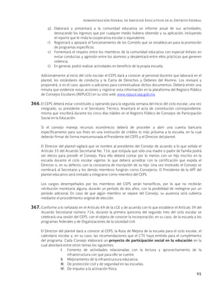 Administración Federal de Servicios Educativos en el Distrito Federal
95
q) Elaborará y presentará a la comunidad educativa un informe anual de sus actividades,
destacando los ingresos que por cualquier medio hubiera obtenido y su aplicación, incluyendo
el reporte que le rinda la cooperativa escolar o equivalente.
r) Registrará y apoyará el funcionamiento de los Comités que se establezcan para la promoción
de programas específicos.
s) Fomentará el respeto entre los miembros de la comunidad educativa con especial énfasis en
evitar conductas y agresión entre los alumnos y desalentará entre ellos prácticas que generen
violencia.
t) En general, podrá realizar actividades en beneficio de la propia escuela.
Adicionalmente al inicio del ciclo escolar el CEPS dará a conocer al personal docente que laborará en el
plantel, los estándares de conducta y la Carta de Derechos y Deberes del Alumno. Los revisará y
propondrá, si es el caso, ajustes o adiciones para contextualizar dichos documentos. Deberá emitir una
minuta que evidencie estas acciones y registrar esta información en la plataforma del Registro Público
de Consejos Escolares (REPUCE) en su sitio web: www.repuce.sep.gob.mx
366. El CEPS deberá estar constituido y operando para la segunda semana del inicio del ciclo escolar, una vez
integrado, su presidente o el Secretario Técnico, levantará el acta de constitución correspondiente,
misma que inscribirá durante los cinco días hábiles en el Registro Público de Consejos de Participación
Social en la Educación.
Si el consejo maneja recursos económicos deberá de proceder a abrir una cuenta bancaria
específicamente para sus fines en una institución de crédito lo más próxima a la escuela, en la cual
deberán firmar de forma mancomunada el Presidente del CEPS y el Director del plantel.
El Director del plantel vigilará que se nombre al presidente del Consejo de acuerdo a lo que señala el
Artículo 35 del Acuerdo Secretarial No. 716, que estipula que sólo una madre o padre de familia podrá
ser electo para presidir el Consejo. Para ello deberá contar por lo menos con un hijo inscrito en la
escuela durante el ciclo escolar vigente, lo que deberá acreditar con la certificación que expida el
Director o, en su defecto, con la constancia de inscripción de su hijo. Una vez instituido el Consejo se
nombrará al Secretario y los demás miembros fungirán como Consejeros. El Presidente de la APF del
plantel educativo será invitado a integrarse como miembro del CEPS.
Los cargos desempeñados por los miembros del CEPS serán honoríficos, por lo que no recibirán
retribución monetaria alguna; durarán un período de dos años, con la posibilidad de reelegirse por un
período adicional. En caso de que algún miembro se separe del Consejo, su ausencia será cubierta
mediante el procedimiento original de elección.
367. Conforme a lo señalado en el Artículo 69 de la LGE y de acuerdo con lo que establece el Artículo 39 del
Acuerdo Secretarial número 716, durante la primera quincena del segundo mes del ciclo escolar se
celebrará una sesión del CEPS, con el objeto de conocer la incorporación, en su caso, de la escuela a los
programas federales y de Organizaciones de la sociedad civil.
El Director del plantel dará a conocer al CEPS, la Ruta de Mejora de la escuela para el ciclo escolar, el
calendario escolar y, en su caso, las recomendaciones que el CTE haya emitido para el cumplimiento
del programa. Cada Consejo elaborará un proyecto de participación social en la educación en la
cual abordará entre otros temas los siguientes:
I. Fomento de actividades relacionadas con la lectura y aprovechamiento de la
infraestructura con que para ello se cuente.
II. Mejoramiento de la infraestructura educativa.
III. De protección civil y de seguridad en las escuelas.
IV. De impulso a la activación física.
 