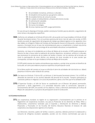 Guía Operativa para la Organización y Funcionamiento de los Servicios de Educación Inicial, Básica,
Especial y para Adultos de Escuelas Públicas en el Distrito Federal. 2015-2016
96
V. De actividades recreativas, artísticas o culturales.
VI. De desaliento de las prácticas que generen violencia.
VII. De establecimientos de consumo escolar.
VIII. De cuidado al medioambiente y limpieza del entorno escolar.
IX. De alimentación saludable.
X. De integración educativa.
XI. De nuevas tecnologías.
XII. De otras materias que CEPS juzgue pertinentes.
En caso de que lo disponga el Consejo, podrán constituirse Comités para la atención y seguimiento de
estos temas o de programas específicos.
368. Conforme a lo señalado en el Artículo 69 de la LGE y de acuerdo con lo que establece el Artículo 40 del
Acuerdo Secretarial número 716, en la primera quincena del tercer mes de cada ciclo escolar, el CEPS
tendrá una sesión de seguimiento del programa de trabajo que deberá registrar en los siguientes cinco
días hábiles en el Registro Público de Consejos de Participación Social en la Educación, conocerá de sus
avances y formulará, de ser el caso, las recomendaciones para su cumplimiento y tomará nota de los
comunicados e información que provenga de las autoridades educativas correspondientes.
Asimismo, con base en lo establecido por la Ruta de Mejora de la escuela, el CEPS podrá proponer al
Director los días y horas sobre la realización de eventos deportivos, recreativos, artísticos y culturales
que promuevan la convivencia de los padres de familia o tutores, con los alumnos de la escuela, así
como la participación de estos últimos con alumnos de otras escuelas en la zona escolar que
corresponda, con base en lo que establezca la Ruta de Mejora de la escuela.
El CEPS podrá sesionar de manera extraordinaria para analizar y acordar otras acciones en beneficio de
la escuela, así como para elaborar proyectos específicos de participación social.
En la última sesión del consejo en la que se efectúa el cierre de actividades del ciclo lectivo se deberá
presentar el informe sobre rendición de cuentas.
369. Con base en el Artículo 73 de la LGE y al Artículo 12 del Acuerdo Secretarial número 716, el CEPS se
abstendrá de intervenir en los asuntos laborales del personal de la escuela. Tampoco participará en
cuestiones políticas ni religiosas o en actos de proselitismo, ajenos a los fines que le ha señalado la SEP.
370. El Supervisor Escolar y el Jefe de Sector en coordinación con el Director del plantel, promoverán,
asesorarán y darán seguimiento a la comunidad educativa sobre la constitución, operación y
funcionamiento del CEPS, de acuerdo con los objetivos, metas y directrices planteadas por la Ruta de
Mejora de cada plantel y su proyecto de participación social en la educación.
6.3 COOPERATIVA ESCOLAR
371. Las cooperativas escolares se regirán en su organización y funcionamiento por lo previsto en el
Reglamento de Cooperativas Escolares. Ley para la Protección de los Derechos de Niñas, Niños y
Adolescentes, Lineamientos Generales para el Expendio y Distribución de Alimentos y Bebidas
Preparados y Procesados en las Escuelas del Sistema Educativo Nacional, el estatuto de cada
cooperativa y las disposiciones vigentes en la materia.
Los Directores, docentes, padres de familia o tutores y alumnos, deberán promover la elaboración y
consumo de refrigerios escolares saludables, acordes con los criterios nutrimentales que para la
 
