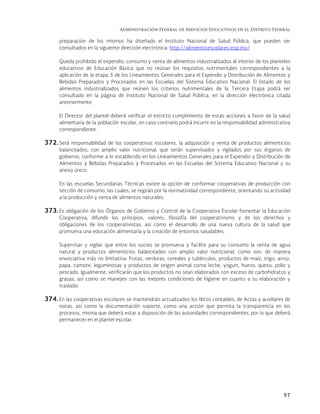 Administración Federal de Servicios Educativos en el Distrito Federal
97
preparación de los mismos ha diseñado el Instituto Nacional de Salud Pública, que pueden ser
consultados en la siguiente dirección electrónica: http://alimentosescolares.insp.mx/
Queda prohibido el expendio, consumo y venta de alimentos industrializados al interior de los planteles
educativos de Educación Básica que no reúnan los requisitos nutrimentales correspondientes a la
aplicación de la etapa 3 de los Lineamientos Generales para el Expendio y Distribución de Alimentos y
Bebidas Preparados y Procesados en las Escuelas del Sistema Educativo Nacional. El listado de los
alimentos industrializados que reúnen los criterios nutrimentales de la Tercera Etapa podrá ser
consultado en la página de Instituto Nacional de Salud Pública, en la dirección electrónica citada
anteriormente.
El Director del plantel deberá verificar el estricto cumplimiento de estas acciones a favor de la salud
alimentaria de la población escolar, en caso contrario podrá incurrir en la responsabilidad administrativa
correspondiente.
372. Será responsabilidad de las cooperativas escolares, la adquisición y venta de productos alimenticios
balanceados, con amplio valor nutricional, que serán supervisados y vigilados por sus órganos de
gobierno, conforme a lo establecido en los Lineamientos Generales para el Expendio y Distribución de
Alimentos y Bebidas Preparados y Procesados en las Escuelas del Sistema Educativo Nacional y su
anexo único.
En las escuelas Secundarias Técnicas existe la opción de conformar cooperativas de producción con
sección de consumo, las cuales, se regirán por la normatividad correspondiente, orientando su actividad
a la producción y venta de alimentos naturales.
373. Es obligación de los Órganos de Gobierno y Control de la Cooperativa Escolar fomentar la Educación
Cooperativa, difundir los principios, valores, filosofía del cooperativismo y de los derechos y
obligaciones de los cooperativistas, así como el desarrollo de una nueva cultura de la salud que
promueva una educación alimentaria y la creación de entornos saludables.
Supervisar y vigilar que entre los socios se promueva y facilite para su consumo la venta de agua
natural y productos alimenticios balanceados con amplio valor nutricional, como son, de manera
enunciativa más no limitativa: frutas, verduras, cereales y tubérculos, productos de maíz, trigo, arroz,
papa, camote, leguminosas y productos de origen animal como leche, yogurt, huevo, queso, pollo y
pescado. Igualmente, verificarán que los productos no sean elaborados con exceso de carbohidratos y
grasas, así como se manejen con las mejores condiciones de higiene en cuanto a su elaboración y
traslado.
374. En las cooperativas escolares se mantendrán actualizados los libros contables, de Actas y auxiliares de
notas, así como la documentación soporte, como una acción que permita la transparencia en los
procesos, misma que deberá estar a disposición de las autoridades correspondientes, por lo que deberá
permanecer en el plantel escolar.
 