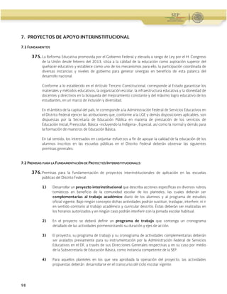 Guía Operativa para la Organización y Funcionamiento de los Servicios de Educación Inicial, Básica,
Especial y para Adultos de Escuelas Públicas en el Distrito Federal. 2015-2016
98
7. PROYECTOS DE APOYO INTERINSTITUCIONAL
7.1 FUNDAMENTOS
375. La Reforma Educativa promovida por el Gobierno Federal y elevada a rango de Ley por el H. Congreso
de la Unión desde febrero del 2013, sitúa a la calidad de la educación como aspiración superior del
quehacer educativo y establece como uno de los mecanismos para ello, la participación coordinada de
diversas instancias y niveles de gobierno para generar sinergias en beneficio de esta palanca del
desarrollo nacional.
Conforme a lo establecido en el Artículo Tercero Constitucional, corresponde al Estado garantizar los
materiales y métodos educativos, la organización escolar, la infraestructura educativa y la idoneidad de
docentes y directivos en la búsqueda del mejoramiento constante y del máximo logro educativo de los
estudiantes, en un marco de inclusión y diversidad.
En el ámbito de la capital del país, le corresponde a la Administración Federal de Servicios Educativos en
el Distrito Federal ejercer las atribuciones que, conforme a la LGE y demás disposiciones aplicables, son
dispuestas por la Secretaría de Educación Pública en materia de prestación de los servicios de
Educación Inicial, Preescolar, Básica -incluyendo la Indígena-, Especial, así como la normal y demás para
la formación de maestros de Educación Básica.
En tal sentido, los interesados en conjuntar esfuerzos a fin de apoyar la calidad de la educación de los
alumnos inscritos en las escuelas públicas en el Distrito Federal deberán observar las siguientes
premisas generales:
7.2 PREMISAS PARA LA FUNDAMENTACIÓN DE PROYECTOS INTERINSTITUCIONALES
376. Premisas para la fundamentación de proyectos interinstitucionales de aplicación en las escuelas
públicas del Distrito Federal:
1) Desarrollar un proyecto interinstitucional que describa acciones específicas en diversos rubros
temáticos en beneficio de la comunidad escolar de los planteles, las cuales deberán ser
complementarias al trabajo académico diario de los alumnos y al programa de estudios
oficial vigente. Bajo ningún concepto dichas actividades podrán sustituir, traslapar, interferir, ni ir
en sentido contrario al trabajo académico y curricular descrito. Éstas deberán ser realizadas en
los horarios autorizados y en ningún caso podrán interferir con la jornada escolar habitual.
2) En el proyecto se deberá definir un programa de trabajo que contenga un cronograma
detallado de las actividades pormenorizando su duración y ejes de acción.
3) El proyecto, su programa de trabajo y su cronograma de actividades complementarias deberán
ser avalados previamente para su instrumentación por la Administración Federal de Servicios
Educativos en el DF, a través de sus Direcciones Generales respectivas y en su caso por medio
de la Subsecretaría de Educación Básica, como instancia competente de la SEP.
4) Para aquellos planteles en los que sea aprobada la operación del proyecto, las actividades
propuestas deberán desarrollarse en el transcurso del ciclo escolar vigente.
 