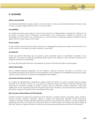 Administración Federal de Servicios Educativos en el Distrito Federal
103
V. GLOSARIO
Abuso sexual infantil
Es la interacción del adulto que ejerce poder y/o control sobre un menor para estimulación sexual de sí mismo, hacia
el menor y/o algún testigo, pudiendo existir o no contacto físico.
Accesibilidad
Las medidas pertinentes para asegurar el acceso de las personas con discapacidad, en igualdad de condiciones con
las demás, al entorno físico, el transporte, la información y las comunicaciones, incluidos los sistemas y las
tecnologías de la información y las comunicaciones, y a otros servicios e instalaciones abiertos al público o de uso
público, tanto en zonas urbanas como rurales.
Acoso escolar
Es toda conducta intencional, direccionada, frecuente y en desigualdad de poder que se ejerce entre alumnos y en el
entorno escolar, con el objeto de someter, explotar y causar daño.
Acreditación
Acción que permite determinar que una persona, previa evaluación, logra los aprendizajes esperados en una
asignatura u otro tipo de unidad de aprendizaje, grado escolar, nivel educativo o tipo educativo, previstos en el
programa de estudio correspondiente.
En el caso de la Educación Preescolar, la acreditación se da por el sólo hecho de haber cursado el grado.
Ajustes Razonables
Son las medidas específicas adoptadas a fin de modificar y adecuar el entorno, los bienes y los servicios a las
necesidades particulares de las personas con discapacidad, como estrategia de accesibilidad para garantizar el goce
y ejercicio de sus derechos en condiciones de igualdad de oportunidades.
Asociación de Padres de Familia
Es el órgano de representación, integrado por padres, madres de familia y/o tutores y quienes ejerzan la patria
potestad de los alumnos inscritos en una escuela de Educación Básica del Sistema Educativo Nacional. Que
representa los intereses de padres de familia o tutores, trata sus problemas, propone soluciones y ofertas de
colaboración con los respectivos Directores de plantel, Supervisores escolares y con las asociaciones estatales a que
pertenecen y apoya en la atención de las necesidades de la escuela.
Barreras para el Aprendizaje y la Participación
Concepto central de la Educación Inclusiva que hace referencia a aquellos factores, situaciones, ideas, prácticas,
normas, actitudes, prejuicios, relaciones, culturas y políticas que obstaculizan, dificultan, limitan, discriminan,
marginan o excluyen a alumnos del pleno derecho de acceder a una educación de calidad y a las oportunidades de
aprendizaje que ofrece el currículum de la Educación Básica. Al mismo tiempo, este concepto articula el trabajo de
directivos, docentes y padres de familia o tutores para actuar proactivamente para su disminución y eliminación.
 