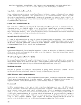 Guía Operativa para la Organización y Funcionamiento de los Servicios de Educación Inicial, Básica,
Especial y para Adultos de Escuelas Públicas en el Distrito Federal. 2015-2016
104
Capacidades y Aptitudes Sobresalientes
Son el resultado de un proceso en el que confluyen factores individuales, sociales y culturales tal como una alta
cualidad intelectual que le permite al sujeto aprender, hacer uso de la información obtenida y dar una respuesta
(desempeño) cualitativamente de mayor calidad y por arriba de lo esperado. Una respuesta que se caracteriza por
ser creativa, original y excepcional, en varias áreas del desempeño humano a partir de un contexto educativo, social,
cultural y económico determinado.
Carpeta Única de Información (CUI)
Es el documento que define los requerimientos de información administrativa generados en el proceso enseñanza-
aprendizaje, durante el ciclo escolar vigente. Por ello, se integra una sola carpeta con sus respectivos anexos por
nivel educativo, con los formatos que deben reportar los Directores escolares y docentes en materia de control
escolar, inscripciones, estadística, becas, actividades extracurriculares y administración de personal, con el propósito
de hacer más ágiles y efectivos los procedimientos administrativos.
Centro de Atención Múltiple (CAM)
El CAM es un servicio escolarizado de Educación Especial en donde se ofrece Educación Inicial y Básica (Preescolar,
Primaria y Secundaria) de calidad a niñas, niños y jóvenes con discapacidad, discapacidad múltiple, trastornos graves
del desarrollo, condiciones que dificultan su ingreso en escuelas regulares. Asimismo, ofrece formación para la vida y
el trabajo para alumnos de 15 a 22 años de edad con discapacidad.
Certificación
Procedimiento mediante el cual una autoridad legalmente facultada dé testimonio, por medio de un documento
oficial, que se acreditó total o parcialmente un grado, curso, nivel educativo u otra unidad de aprendizaje, según lo
establezca la regulación respectiva.
Clave Única de Registro de Población (CURP)
Elemento del Registro Nacional de Población e Identificación Personal de la Secretaría de Gobernación que permite
individualizar el registro de las personas. Se asigna a todas las personas domiciliadas en el territorio nacional, así
como a los nacionales que radican en el extranjero y sustituye al Registro Federal Escolar (RFE).
Comunidad educativa
Conjunto de personas que participan cotidianamente el ámbito escolar. (Directivos, Docentes, Personal
Administrativo, Personal de Apoyo a la Educación, Padres de Familia o Tutores y Alumnos.)
Desarrollo de una buena convivencia escolar
Asegurar que en cada plantel se logre un ambiente favorable, seguro y ordenado, que propicie el aprendizaje
efectivo, la convivencia pacífica de la comunidad educativa y la formación de ciudadanos íntegros, basado en el
respeto mutuo entre Alumnos, Padres de Familia o Tutores, Docentes, Directivos y personal escolar.
Discapacidad
Condición que posee alguna persona que por razón congénita o adquirida presenta una o más deficiencias de
carácter físico, mental, intelectual o sensorial, ya sea permanente o temporal y que al interactuar con las barreras
que le impone el entorno social, pueda impedir su inclusión plena y efectiva, en igualdad de condiciones con los
demás, en acuerdo a lo señalado en la Convención Sobre los Derechos de las Personas con Discapacidad. El enfoque
social de la discapacidad señala que las causas que originan la discapacidad no son o pertenecen únicamente a la
persona afectada, sino que son sociales, debido a la manera en que se encuentra diseñada o dispuesta la estructura
social, para limitar, impedir o marginar a quien considera con dificultades para incluirse ella, en igualdad de
condiciones que los demás por enfrentar condiciones, culturas, políticas y prácticas discriminatorias.
 