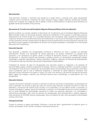 Administración Federal de Servicios Educativos en el Distrito Federal
105
Discriminación
Toda distinción, exclusión o restricción que basada en el origen étnico o nacional, sexo, edad, discapacidad,
condición social o económica, condiciones de salud, embarazo, lengua, religión, opiniones, preferencias sexuales,
estado civil o cualquier otra, tenga por efecto impedir o anular el reconocimiento o el ejercicio de los derechos y la
igualdad real de oportunidades de las personas.
Documento de Transferencia del Estudiante Migrante Binacional México-EUA (Acreditación)
Quienes acrediten sus estudios mediante el Documento de Transferencia para el Estudiante Migrante Binacional
México-Estados Unidos no necesitarán presentar solicitud de revalidación. En tal supuesto, el interesado acudirá al
Departamento de Control Escolar de la autoridad educativa que corresponda, quien expedirá las certificaciones
respectivas teniendo a la vista dicho documento de transferencia. En caso de que el interesado no hubiera concluido
el nivel y pretenda continuar estudios dentro de alguna institución perteneciente al sistema educativo nacional, se le
permitirá el acceso al grado correspondiente de acuerdo con los grados aprobados y acreditados en el mencionado
Documento de Transferencia.
Educación Especial
Está destinada a individuos con discapacidades transitorias o definitivas, así como a aquellos con aptitudes
sobresalientes. Atiende a los educandos de manera adecuada a sus propias condiciones, con equidad social
incluyente y con perspectiva de género; desde el enfoque de Educación Inclusiva y del Modelo Social de la
Discapacidad: la Educación Especial está destinada a aquellos alumnos con discapacidad, discapacidad múltiple,
capacidades y aptitudes sobresalientes, talentos específicos, indígenas, migrantes, en situación de hospitalización,
en situación de calle; que enfrentan barreras para el aprendizaje y la participación.
Tratándose de menores de edad con discapacidad, esta educación propicia su integración a los planteles de
Educación Básica regular, mediante la aplicación de métodos, técnicas y materiales específicos. En quienes no logren
esa integración, ésta procura la satisfacción de necesidades básicas de aprendizaje para la autónoma convivencia
social y productiva, para lo cual se elaborarán programas y materiales de apoyo didácticos necesarios. Esta
educación incluye orientación a los padres o tutores, así como a los docentes y personal de escuelas de Educación
Básica regular que integren a alumnos que enfrentan barreras para el aprendizaje y la participación con o sin
discapacidad.
Educación Inclusiva
Conjunto de procesos orientados a eliminar o minimizar las barreras que limitan el aprendizaje y la participación de
todo el alumnado. Las barreras al igual que todos los recursos para reducirlas se pueden encontrar en todos los
elementos y estructuras del sistema como escuelas, en la comunidad, y en las políticas locales y nacionales. La
inclusión está ligada a cualquier tipo de discriminación y exclusión, en el entendido de que hay muchos estudiantes
que no tienen igualdad de oportunidades educativas ni reciben una educación adecuada a sus necesidades y
características personales, tales como los alumnos con discapacidad, niños pertenecientes a pueblos originarios,
niños portadores de VIH/SIDA, jóvenes embarazadas, niños en condición de calle, niños que padecen enfermedades
crónicas, entre otros.
Emergencia Escolar
Cuando se presenta un agente perturbador, fenómeno o causa del daño y generalmente le podemos poner un
nombre, por ejemplo: sismo, incendio, inundación, amenaza de bomba, etc.
 