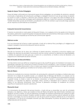 Guía Operativa para la Organización y Funcionamiento de los Servicios de Educación Inicial, Básica,
Especial y para Adultos de Escuelas Públicas en el Distrito Federal. 2015-2016
106
Equipo de Apoyo Técnico Pedagógico
Grupo de trabajo conformado por el personal de apoyo técnico pedagógico con actividades de asistencia y asesoría
a la escuela, y especialistas de comunicación, psicólogos y trabajador social (en el caso de que existan en plantel).
Su función es asistir a docentes y directivos para conjuntar esfuerzos a los logros de la Ruta de Mejora de los
planteles, así como desarrollar estrategias para la planeación didáctica, a través de la asesoría y acompañamiento.
También desarrollan acciones de formación y actualización con el fin de contribuir a que la escuela tenga capacidad
de dar respuesta a la diversidad de sus estudiantes.
Evaluación General de Conocimientos
El alumno no promovido en sexto grado de Educación Primaria, o en cualquiera de los tres grados de la Educación
Secundaria, podrá tener la opción de aprobar la Evaluación General de Conocimientos (EGC) para acreditar el grado
escolar, conforme lo estipulado por las Normas de Control Escolar vigentes.
Maltrato escolar
Es el uso intencional de la fuerza o poder expresado a través de la violencia física, psicológica y/o negligencia por
cualquier trabajador al servicio de la educación hacia los alumnos.
Organización Escolar
Describe las funciones de las áreas que conforman el plantel educativo, incluyendo la estructura orgánica que
establece las relaciones de autoridad y comunicación entre las mismas, asimismo se delimitan las responsabilidades
y ámbitos de operación de estos para que a través de su conocimiento, se facilite la toma de decisiones y la
congruencia en el desempeño de dichas funciones.
Plan de Estudios de Educación Básica
Es el documento rector que define las competencias para la vida, el perfil de egreso, los Estándares Curriculares y los
aprendizajes esperados que constituyen el trayecto formativo de los estudiantes, y que se propone contribuir a la
formación del ciudadano democrático, crítico y creativo que requiere la sociedad mexicana en el siglo XXI, desde las
dimensiones nacional y global, que consideran al ser humano y al ser universal.
Ruta de Mejora
Sintetiza los resultados de un proceso sistemático de autoevaluación y planeación estratégica a mediano plazo para
intervenir en la mejora de la gestión escolar y es realizada bajo el liderazgo del Director, en conjunto con los
docentes y los miembros de la comunidad educativa. En él, se resumen los resultados de la autoevaluación inicial de
la gestión escolar, la misión y visión en su entorno comunitario, la función y compromisos de la comunidad
educativa, y se describen los objetivos, estrategias, metas, acciones e indicadores que el colectivo se propone
realizar en sus diferentes dimensiones. Para concretar la planeación estratégica se establecen las acciones
específicas en la planeación anual de cada docente.
Planeación Anual
Es la herramienta de planeación del personal docente, a través del que se desarrollan una serie de actividades
alineadas a los objetivos y metas que establece la Ruta de Mejora del plantel, bajo determinados estándares que
desglosan acciones a realizar, en aras de implementar estrategias de enseñanza-aprendizaje que coadyuven la labor
docente en los contextos escolares. Establece también los plazos o periodos previstos para la realización de dichas
acciones o estrategias, los recursos necesarios en caso de que la acción lo requiera. Además de ser un instrumento
de planeación, es el eje de las actividades docentes que debe desempeñar el profesor del plantel para lograr la
calidad educativa de los alumnos.
 