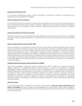 Administración Federal de Servicios Educativos en el Distrito Federal
107
Programa de Protección Civil
Es el conjunto de disposiciones unidas y acciones destinadas a la prevención, el auxilio y la recuperación de la
población ante la eventualidad de un desastre.
Servicio de Apoyo Técnico Docente
El Personal Técnico Docente es aquel con formación técnico-especializada, cuya función en el proceso educativo lo
hace responsable de enseñar, facilitar, asesorar, investigar o coadyuvar con las actividades docentes encaminadas al
proceso educativo de los alumnos, en talleres prácticos y laboratorios, áreas técnicas, artísticas o de deporte
especializado.
Servicios de Asistencia Técnica a la Escuela
Conjunto de apoyos, asesoría y acompañamiento especializados para el personal directivo y docente con la finalidad
de mejorar la práctica profesional docente y el funcionamiento de la Escuela de acuerdo con la Ruta de Mejora
planteada.
Sistema Integral de Información Escolar (SIIE)
Sistema informático que automatiza los proceso de control escolar de una escuela de Educación Básica, funciona
como una herramienta informática de apoyo, para el personal directivo y docente, que permite registrar e integrar
información de alumnos, centros de trabajo y docentes para su proceso y explotación a través de consultas y
reportes administrativos de manera sistematizada y enviarlos por correo electrónico a la autoridad educativa
correspondiente, de conformidad a lo que establece la Carpeta Única de Información (CUI). El sistema cuenta con
Módulos Administrativos por nivel educativo, en cada uno de ellos se indica el nombre del formato, el tipo de servicio
en que aplica y la secuencia a seguir para generar el formato a través del Sistema. De este sistema existe la versión
en línea (SIIE-WEB) y la local (SIIE-stand alone) de acuerdo con el nivel educativo y conforme lo que establece la
normatividad vigente.
Unidad de Educación Especial y Educación Inclusiva (UDEEI)
Figura técnico pedagógica, integrada por maestros especialistas de CAPEP Y USAER, para la atención de población
indígena, migrantes, con discapacidad (física, sensorial, intelectual y mental), con capacidades y aptitudes
sobresalientes, talentos específicos, en situación de calle, de hospitalización o en otra condición de vulnerabilidad.
Realizará trabajo directo con los docentes en cuyos grupos se encuentre inscrita la población antes mencionada, con
la finalidad de elevar el logro educativo mediante la aplicación de métodos, técnicas y materiales específicos,
elaboración de programas y materiales de apoyo didácticos necesarios, además de implementar los ajustes
razonables en las escuelas mediante el trabajo de un colectivo interdisciplinario de profesionales en la Educación
Especial y la inclusión, coordinados por el Director de la UDEEI. Se asignará un maestro especialista en cada escuela
de Educación Básica.
Violencia escolar
El uso intencional de la fuerza o el poder físico, de hecho o como amenaza, contra uno mismo, otra persona o un
grupo o comunidad, que cause o tenga muchas probabilidades de causar lesiones, muerte, daños psicológicos,
trastornos del desarrollo o privaciones dentro de la escuela, pudiendo darse indistintamente entre los miembros de
la comunidad educativa.
 