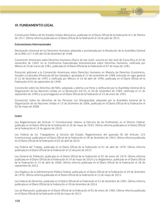 Guía Operativa para la Organización y Funcionamiento de los Servicios de Educación Inicial, Básica,
Especial y para Adultos de Escuelas Públicas en el Distrito Federal. 2015-2016
108
VI. FUNDAMENTO LEGAL
Constitución Política de los Estados Unidos Mexicanos, publicada en el Diario Oficial de la Federación el 5 de febrero
de 1917. Última reforma publicada en el Diario Oficial de la Federación el 10 de julio de 2015.
Convenciones Internacionales
Declaración Universal de los Derechos Humanos adoptada y proclamada por la Resolución de la Asamblea General
de la ONU 217 A (III) del 10 de diciembre de 1948.
Convención Americana sobre Derechos Humanos (Pacto de San José), suscrita en San José de Costa Rica el 22 de
noviembre de 1969, en la Conferencia Especializada Interamericana sobre Derechos Humanos, ratificada por
México el 24 de marzo de 1981, publicada en el Diario Oficial de la Federación el 07 de mayo de 1981.
Protocolo adicional a la Convención Americana sobre Derechos Humanos en Materia de Derechos Económicos,
Sociales y Culturales (Protocolo de San Salvador), aprobada el 17 de noviembre de 1988, entrando en vigor general
el 12 de diciembre de 1995 y ratificada por México el 16 de abril de 1996, publicada en el Diario Oficial de la
Federación el 01 de septiembre de 1998.
Convención sobre los Derechos del Niño, adoptada y abierta a la firma y ratificación por la Asamblea General de la
Organización de las Naciones Unidas en su Resolución 44/25, el 20 de noviembre de 1989, ratificada el 21 de
septiembre de 1990 y su promulgación en el Diario Oficial de la Federación el 25 de enero de 1991.
Convención Sobre los Derechos de las Personas con Discapacidad, adoptada por la Asamblea General de la
Organización de las Naciones Unidas el 13 de diciembre de 2006, publicada en el Diario Oficial de la Federación el
02 de mayo de 2008.
Leyes
Ley Reglamentaria del Artículo 5º Constitucional, relativo al Ejercicio de las Profesiones en el Distrito Federal,
publicado en el Diario Oficial de la Federación el 26 de mayo de 1945. Última reforma publicada en el Diario Oficial
de la Federación el 19 de agosto de 2010.
Ley Federal de los Trabajadores al Servicio del Estado, Reglamentaria del apartado B) del Artículo 123
Constitucional, publicada en el Diario Oficial de la Federación el 28 de diciembre de 1963. Última reforma publicada
en el Diario Oficial de la Federación el 02 de abril de 2014.
Ley Federal del Trabajo, publicada en el Diario Oficial de la Federación el 01 de abril de 1970. Última reforma
publicada en el Diario Oficial de la Federación el 12 de junio de 2015.
Ley General de Población, publicada en el Diario Oficial de la Federación el 07 de enero de 1974. Última reforma
publicada en el Diario Oficial de la Federación el 19 de mayo de 2014 y su Reglamento, publicado en el Diario Oficial
de la Federación el 14 de abril de 2000. Última reforma publicada en el Diario Oficial de la Federación el 28 de
septiembre de 2012.
Ley Orgánica de la Administración Pública Federal, publicada en el Diario Oficial de la Federación el 29 de diciembre
de 1976. Última reforma publicada en el Diario Oficial de la Federación el 13 de mayo de 2015.
Ley Federal de Derechos, publicada en el Diario Oficial de la Federación el 31 de diciembre de 1981. Última reforma
publicada en el Diario Oficial de la Federación el 30 de diciembre de 2014.
Ley de Planeación, publicada en el Diario Oficial de la Federación el 05 de enero de 1983. Última reforma publicada
en el Diario Oficial de la Federación el 06 de mayo de 2015.
 
