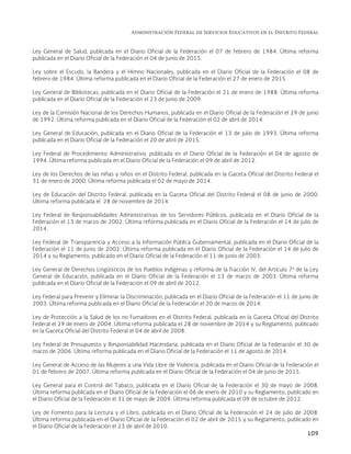 Administración Federal de Servicios Educativos en el Distrito Federal
109
Ley General de Salud, publicada en el Diario Oficial de la Federación el 07 de febrero de 1984. Última reforma
publicada en el Diario Oficial de la Federación el 04 de junio de 2015.
Ley sobre el Escudo, la Bandera y el Himno Nacionales, publicada en el Diario Oficial de la Federación el 08 de
febrero de 1984. Última reforma publicada en el Diario Oficial de la Federación el 27 de enero de 2015.
Ley General de Bibliotecas, publicada en el Diario Oficial de la Federación el 21 de enero de 1988. Última reforma
publicada en el Diario Oficial de la Federación el 23 de junio de 2009.
Ley de la Comisión Nacional de los Derechos Humanos, publicada en el Diario Oficial de la Federación el 29 de junio
de 1992. Última reforma publicada en el Diario Oficial de la Federación el 02 de abril de 2014.
Ley General de Educación, publicada en el Diario Oficial de la Federación el 13 de julio de 1993. Última reforma
publicada en el Diario Oficial de la Federación el 20 de abril de 2015.
Ley Federal de Procedimiento Administrativo, publicada en el Diario Oficial de la Federación el 04 de agosto de
1994. Última reforma publicada en el Diario Oficial de la Federación el 09 de abril de 2012.
Ley de los Derechos de las niñas y niños en el Distrito Federal, publicada en la Gaceta Oficial del Distrito Federal el
31 de enero de 2000. Última reforma publicada el 02 de mayo de 2014.
Ley de Educación del Distrito Federal, publicada en la Gaceta Oficial del Distrito Federal el 08 de junio de 2000.
Última reforma publicada el 28 de noviembre de 2014.
Ley Federal de Responsabilidades Administrativas de los Servidores Públicos, publicada en el Diario Oficial de la
Federación el 13 de marzo de 2002. Última reforma publicada en el Diario Oficial de la Federación el 14 de julio de
2014.
Ley Federal de Transparencia y Acceso a la Información Pública Gubernamental, publicada en el Diario Oficial de la
Federación el 11 de junio de 2002. Última reforma publicada en el Diario Oficial de la Federación el 14 de julio de
2014 y su Reglamento, publicado en el Diario Oficial de la Federación el 11 de junio de 2003.
Ley General de Derechos Lingüísticos de los Pueblos Indígenas y reforma de la fracción IV, del Artículo 7º de la Ley
General de Educación, publicada en el Diario Oficial de la Federación el 13 de marzo de 2003. Última reforma
publicada en el Diario Oficial de la Federación el 09 de abril de 2012.
Ley Federal para Prevenir y Eliminar la Discriminación, publicada en el Diario Oficial de la Federación el 11 de junio de
2003. Última reforma publicada en el Diario Oficial de la Federación el 20 de marzo de 2014.
Ley de Protección a la Salud de los no Fumadores en el Distrito Federal, publicada en la Gaceta Oficial del Distrito
Federal el 29 de enero de 2004. Última reforma publicada el 28 de noviembre de 2014 y su Reglamento, publicado
en la Gaceta Oficial del Distrito Federal el 04 de abril de 2008.
Ley Federal de Presupuesto y Responsabilidad Hacendaria, publicada en el Diario Oficial de la Federación el 30 de
marzo de 2006. Última reforma publicada en el Diario Oficial de la Federación el 11 de agosto de 2014.
Ley General de Acceso de las Mujeres a una Vida Libre de Violencia, publicada en el Diario Oficial de la Federación el
01 de febrero de 2007. Última reforma publicada en el Diario Oficial de la Federación el 04 de junio de 2015.
Ley General para el Control del Tabaco, publicada en el Diario Oficial de la Federación el 30 de mayo de 2008.
Última reforma publicada en el Diario Oficial de la Federación el 06 de enero de 2010 y su Reglamento, publicado en
el Diario Oficial de la Federación el 31 de mayo de 2009. Última reforma publicada el 09 de octubre de 2012.
Ley de Fomento para la Lectura y el Libro, publicada en el Diario Oficial de la Federación el 24 de julio de 2008.
Última reforma publicada en el Diario Oficial de la Federación el 02 de abril de 2015 y su Reglamento, publicado en
el Diario Oficial de la Federación el 23 de abril de 2010.
 