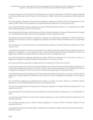 Guía Operativa para la Organización y Funcionamiento de los Servicios de Educación Inicial, Básica,
Especial y para Adultos de Escuelas Públicas en el Distrito Federal. 2015-2016
110
Ley para la Prevención y el Tratamiento de la Obesidad y los Trastornos Alimenticios en el Distrito Federal, publicada
en la Gaceta Oficial del Distrito Federal el 23 de octubre de 2008. Última reforma publicada el 08 de octubre de
2014.
Ley de Fiscalización y Rendición de Cuentas de la Federación, publicada en el Diario Oficial de la Federación el 29 de
mayo de 2009. Última reforma publicada en el Diario Oficial de la Federación el 18 de junio de 2010.
Ley de Salud del Distrito Federal, publicada en la Gaceta Oficial del Distrito Federal el 17 de septiembre de 2009.
Última adición publicada el 23 de marzo de 2015.
Ley de Seguridad Alimentaria y Nutricional para el Distrito Federal, publicada en la Gaceta Oficial del Distrito Federal
el 17 de septiembre de 2009. Última reforma publicada el 23 de noviembre de 2010.
Ley Federal de Protección de Datos Personales en Posesión de los Particulares, publicada en el Diario Oficial de la
Federación el 05 de julio de 2010 y su Reglamento, publicado en el Diario Oficial de la Federación el 21 de diciembre
de 2011.
Ley General para la Inclusión de Personas con Discapacidad, publicada en el Diario Oficial de la Federación el 30 de
mayo de 2011.
Ley General de Prestación de Servicios para la Atención, Cuidado y Desarrollo Integral Infantil, publicada en el Diario
Oficial de la Federación el 24 de octubre de 2011. Última reforma publicada el 04 de diciembre de 2014 y su
Reglamento, publicado en el Diario Oficial de la Federación el día 22 de agosto de 2012.
Ley de Firma Electrónica Avanzada, publicada en el Diario Oficial de la Federación el 11 de enero de 2012 y su
Reglamento, publicada en el Diario Oficial de la Federación el 21 de marzo de 2014.
Ley Federal de Archivos, publicada en el Diario Oficial de la Federación el 23 de enero de 2012.
Ley para la Promoción de la Convivencia Libre de Violencia en el Entorno Escolar del Distrito Federal, publicada en la
Gaceta Oficial del Distrito Federal el 31 de enero de 2012. Última reforma publicada el 18 de diciembre de 2014 y
su Reglamento, publicado el 31 de enero de 2012. Última reforma publicada el 12 de junio de 2012.
Ley General de Protección Civil publicada en el Diario Oficial de la Federación el 06 de junio de 2012. Última reforma
publicada en el Diario Oficial de la Federación el 03 de junio de 2014 y su Reglamento, publicado el 13 de mayo de
2014.
Ley de Atención Integral para el Desarrollo de las niñas y los niños en primera infancia en el Distrito Federal,
publicada en la Gaceta Oficial del Distrito Federal el 30 de abril de 2013.
Ley del Instituto Nacional para la Evaluación de la Educación, publicado en el Diario Oficial de la Federación el 11 de
septiembre de 2013.
Ley General del Servicio Profesional Docente, publicado en el Diario Oficial de la Federación el 11 de septiembre de
2013.
Ley del Sistema de Protección Civil del Distrito Federal, publicada en la Gaceta Oficial del Distrito Federal el 27 de
noviembre de 2014.
Ley del Seguro Educativo para el Distrito Federal, publicada en la Gaceta Oficial del Distrito Federal el 28 de
noviembre de 2014.
Ley General de los Derechos de Niñas Niños y Adolescentes, publicada en el Diario Oficial de la Federación el 04 de
diciembre de 2014.
 