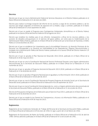 Administración Federal de Servicios Educativos en el Distrito Federal
111
Decretos
Decreto por el que se crea la Administración Federal de Servicios Educativos en el Distrito Federal, publicado en el
Diario Oficial de la Federación el 21 de enero de 2005.
Decreto para realizar la entrega-recepción del informe de los asuntos a cargo de los servidores públicos y de los
recursos que tengan asignados al momento de separarse de su empleo, cargo o comisión, publicado en el Diario
Oficial de la Federación el 14 de septiembre de 2005.
Decreto por el que se expide el Programa para Contingencias Ambientales Atmosféricas en el Distrito Federal,
publicado en la Gaceta Oficial del Distrito Federal el 09 de agosto de 2012.
Decreto que establece las medidas para el uso eficiente, transparente y eficaz de los recursos públicos, y las
acciones de disciplina presupuestaria en el ejercicio del gasto público, así como para la modernización de la
Administración Pública Federal, publicado en el Diario Oficial de la Federación por la Secretaría de Hacienda y Crédito
Público el 10 de diciembre de 2012.
Decreto por el que se establecen los Lineamientos para la Accesibilidad Universal y la Atención Prioritaria de las
Personas con Discapacidad y en Situación de Vulnerabilidad en las Dependencias, Órganos Desconcentrados y
Entidades de la Administración Pública del Distrito Federal, publicado en la Gaceta Oficial del Distrito Federal el 19
de Febrero de 2013.
Decreto por el que se aprueba el Plan Nacional de Desarrollo 2013-2018, publicado en el Diario Oficial de la
Federación el 20 de mayo de 2013.
Decreto por el que se crea la Coordinación Nacional del Servicio Profesional Docente como órgano administrativo
desconcentrado de la Secretaría de Educación Pública, publicado en el Diario Oficial de la Federación el 14 de
noviembre de 2013.
Decreto por el que se aprueba el Programa Sectorial de Educación 2013-2018, publicado en el Diario Oficial de la
Federación el 13 de diciembre de 2013.
Decreto por el que se aprueba el Programa Nacional para la Igualdad y no Discriminación 2014-2018, publicado en
el Diario Oficial de la Federación el 30 de abril de 2014.
Decreto por el que se crea la Coordinación Nacional de Prospera Programa de Inclusión Social, por la Secretaría de
Desarrollo Social, publicado en el Diario Oficial de la Federación el 05 de septiembre de 2014.
Decreto por el que se crea la Coordinación General @prende.mx, como un órgano administrativo desconcentrado de
la Secretaría de Educación Pública, publicado en el Diario Oficial de la Federación el 31 de octubre de 2014.
Decreto de Presupuesto de Egresos de la Federación para el Ejercicio Fiscal 2015, publicado en el Diario Oficial de la
Federación el 03 de diciembre de 2014.
Decreto por el que se expide la Ley General de Transparencia y Acceso a la Información Pública, publicado en el
Diario Oficial de la Federación el 04 de mayo de 2015.
Reglamentos
Reglamento de las Condiciones Generales de Trabajo del Personal de la Secretaría de Educación Pública, publicado
en el Diario Oficial de la Federación el 29 de enero de 1946. En vigor a partir del 13 de febrero de 1946.
Reglamento de Asociaciones de Padres de Familia, publicado en el Diario Oficial de la Federación el 02 de abril de
1980. Últimas adiciones publicadas en el Diario Oficial de la Federación el 16 de octubre de 1981.
 