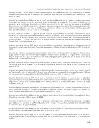 Administración Federal de Servicios Educativos en el Distrito Federal
113
las notificaciones, citatorios, emplazamientos, requerimientos, solicitudes de informes o documentos y las relaciones
administrativas definitivas que se emitan por esa misma vía, publicado en el Diario Oficial de la Federación el 17 de
enero de 2002.
Acuerdo Secretarial número 328 por el que se modifica el diverso 286 por el que se establecen los lineamientos que
determinan las normas y criterios generales, a que se ajustarán la revalidación de estudios realizados en el
extranjero y la equivalencia de estudios, así como los procedimientos por medio de los cuales se acreditarán
conocimientos correspondientes a niveles educativos o grados escolares adquiridos en forma autodidacta, a través
de la experiencia laboral o con base en el régimen de certificación referido a la formación para el trabajo, publicado
en el Diario Oficial de la Federación el 30 de julio de 2003.
Acuerdo Secretarial número 351 por el que se adscriben orgánicamente las unidades administrativas de la
Secretaría de Educación Pública que se mencionan, publicado en el Diario Oficial de la Federación el 04 de febrero de
2005. Abroga el Acuerdo número 300, reformado mediante el acuerdo número 497, modificado mediante el
acuerdo número 715, modificado mediante el acuerdo número 13/12/14, publicado en el Diario Oficial de la
Federación el 15 de diciembre de 2014.
Acuerdo Secretarial número 357 por el que se establecen los requisitos y procedimientos relacionados con la
Autorización para Impartir Educación Preescolar, publicado en el Diario Oficial de la Federación el 03 de junio de
2005.
Acuerdo que establece las disposiciones que deberán observar los servidores públicos al separarse de su empleo,
cargo o comisión para realizar la entrega-recepción del informe de los asuntos a su cargo y de los recursos que
tengan asignados. Guía para la elaboración del Acta entrega-recepción, publicado en el Diario Oficial de la
Federación el 13 de octubre de 2005.
Acuerdo Secretarial número 384 por el que se establece el Nuevo Plan y Programas de Estudio para Educación
Secundaria, publicado en el Diario Oficial de la Federación el 26 de mayo de 2006. Fe de erratas publicada el 01 de
junio de 2006.
Acuerdo Secretarial número 394 por el que se dan a conocer los trámites y servicios inscritos en el Registro Federal
de Trámites y Servicios de la Comisión Federal de Mejora Regulatoria, a cargo de la Secretaría de Educación Pública y
del sector que coordina, publicado en el Diario Oficial de la Federación el 09 de marzo de 2007.
Acuerdo Secretarial número 497 por el que se reforma el diverso número 351 por el que se adscriben
orgánicamente las unidades administrativas de la Secretaría de Educación Pública que se mencionan, y el Manual de
Organización General de la Secretaría de Educación Pública, publicado en el Diario Oficial de la Federación el 04 de
noviembre de 2009.
Acuerdo Nacional para la Salud Alimentaria. Estrategia contra el Sobrepeso y la Obesidad. Programa de Acción en el
Contexto Escolar. SEP-SALUD. Dirección General de Desarrollo de la Gestión e Innovación Educativa en colaboración
con la Dirección General de Promoción de la Salud. Primera Edición, 2010.
Acuerdo Secretarial número 592 por el que se establece la Articulación de la Educación Básica, publicado en el Diario
Oficial de la Federación el 19 de agosto de 2011.
Acuerdo Secretarial número 593 por el que se establecen los Programas de Estudio de la Asignatura Tecnológica
para la Educación Secundaria en las Modalidades General, Técnica y Telesecundaria, publicado en el Diario Oficial de
la Federación el 22 de agosto de 2011.
Acuerdo Secretarial número 654 por el que se establece la Comisión de Becas y Apoyos Económicos a Estudiantes,
publicado en el Diario Oficial de la Federación el 09 de octubre de 2012.
Acuerdo Secretarial número 696 por el que se establecen normas generales para la evaluación, acreditación,
promoción y certificación en la Educación Básica, publicado en el Diario Oficial de la Federación el 20 de septiembre
de 2013.
 