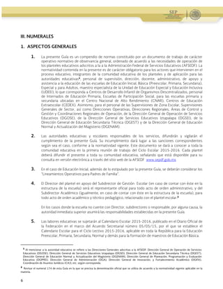 Guía Operativa para la Organización y Funcionamiento de los Servicios de Educación Inicial, Básica,
Especial y para Adultos de Escuelas Públicas en el Distrito Federal. 2015-2016
6
III. NUMERALES
1. ASPECTOS GENERALES
1. La presente Guía es un compendio de normas constituido por un documento de trabajo de carácter
operativo normativo de observancia general, ordenado de acuerdo a las necesidades de operación de
los planteles educativos adscritos a la a la Administración Federal de Servicios Educativos (AFSEDF). La
normatividad contenida en la presente es de carácter obligatorio para los actores que intervienen en el
proceso educativo, integrantes de la comunidad educativa de los planteles y de aplicación para las
autoridades educativas1
, personal de supervisión, dirección, docente, administrativo, de apoyo y
asistencia a la educación de las escuelas de Educación Inicial, Básica (Preescolar, Primaria, Secundaria),
Especial y para Adultos, maestro especialista de la Unidad de Educación Especial y Educación Inclusiva
(UDEEI), lo que corresponda a Centros de Desarrollo Infantil de Organismos Descentralizados, personal
de Internados de Educación Primaria, Escuelas de Participación Social, para las escuelas primaria y
secundaria ubicadas en el Centro Nacional de Alto Rendimiento (CNAR), Centros de Educación
Extraescolar (CEDEX). Asimismo, para el personal de las Supervisiones de Zona Escolar, Supervisiones
Generales de Sector, así como Direcciones Operativas, Direcciones Regionales, Áreas de Control y
Gestión y Coordinaciones Regionales de Operación, de la Dirección General de Operación de Servicios
Educativos (DGOSE), de la Dirección General de Servicios Educativos Iztapalapa (DGSEI), de la
Dirección General de Educación Secundaria Técnica (DGEST) y de la Dirección General de Educación
Normal y Actualización del Magisterio (DGENAM).
2. Las autoridades educativas y escolares responsables de los servicios, difundirán y vigilarán el
cumplimiento de la presente Guía. Su incumplimiento dará lugar a las sanciones correspondientes
según sea el caso, conforme a la normatividad vigente. Este documento se dará a conocer a toda la
comunidad educativa en la primera reunión de trabajo del Ciclo Escolar 2015-2016. Cada plantel
deberá difundir el presente a toda su comunidad educativa, señalando que está disponible para su
consulta en versión electrónica a través del sitio web de la AFSEDF www.sepdf.gob.mx
3. En el caso de Educación Inicial, además de lo estipulado por la presente Guía, se deberán considerar los
“Lineamientos Operativos para Padres de Familia”.
4. El Director del plantel en apoyo del Subdirector de Gestión Escolar (en caso de contar con éste en la
estructura de la escuela) será el representante oficial para todo acto de orden administrativo, y del
Subdirector Académico (igualmente, en caso de contar con éste en la estructura de la escuela), para
todo acto de orden académico y técnico pedagógico, relacionado con el plantel escolar.2
En los casos donde la escuela no cuente con Director, subdirectores o responsable, por alguna causa, la
autoridad inmediata superior asumirá las responsabilidades establecidas en la presente Guía.
5. Las labores educativas se sujetarán al Calendario Escolar 2015-2016, publicado en el Diario Oficial de
la Federación en el marco del Acuerdo Secretarial número 05/05/15, por el que se establece el
Calendario Escolar para el Ciclo Lectivo 2015-2016, aplicable en toda la República para la Educación
Preescolar, Primaria, Secundaria, Normal y demás para la formación de maestros de Educación Básica.
                                                            
1
Al mencionar a la autoridad educativa se refiere a las Direcciones Generales adscritas a la AFSEDF: Dirección General de Operación de Servicios
Educativos (DGOSE), Dirección General de Servicios Educativos Iztapalapa (DGSEI), Dirección General de Educación Secundaria Técnica (DGEST),
Dirección General de Educación Normal y Actualización del Magisterio (DGENAM), Dirección General de Planeación, Programación y Evaluación
Educativa (DGPPEE), Dirección General de Administración (DGA), Dirección General de Innovación, y Fortalecimiento Académico (DGIFA),
Coordinación de Asuntos Jurídicos (CAJ), etc. según corresponda.
2
Revisar el numeral 174 de esta Guía en la que se precisa la denominación oficial que se utiliza de acuerdo a la normatividad vigente aplicable en la
materia.
 