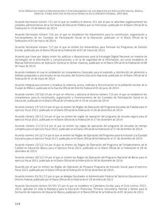 Guía Operativa para la Organización y Funcionamiento de los Servicios de Educación Inicial, Básica,
Especial y para Adultos de Escuelas Públicas en el Distrito Federal. 2015-2016
114
Acuerdo Secretarial número 715 por el que se modifica el diverso 351 por el que se adscriben orgánicamente las
unidades administrativas de la Secretaría de Educación Pública que se mencionan, publicado en el Diario Oficial de la
Federación el 19 de febrero de 2014.
Acuerdo Secretarial número 716 por el que se establecen los lineamientos para la constitución, organización y
funcionamiento de los Consejos de Participación Social en la Educación, publicado en el Diario Oficial de la
Federación el 07 de marzo de 2014.
Acuerdo Secretarial número 717 por el que se emiten los lineamientos para formular los Programas de Gestión
Escolar, publicado por el Diario Oficial de la Federación el 07 de marzo de 2014.
Acuerdo que tiene por objeto emitir las políticas y disposiciones para la Estrategia Digital Nacional, en materia de
tecnologías de la información y comunicaciones, y en la de seguridad de la información, así como establecer el
Manual Administrativo de Aplicación General en dichas materias, publicado en el Diario Oficial de la Federación el 08
de mayo de 2014.
Acuerdo mediante el cual se establecen los Lineamientos Generales para el expendio y distribución de alimentos y
bebidas preparados y procesados en las escuelas del Sistema Educativo Nacional, publicado en el Diario Oficial de la
Federación el 16 de mayo de 2014.
Acuerdo integral para prevenir y erradicar la violencia, acoso, maltrato y discriminación en la población escolar de la
Ciudad de México, publicado en la Gaceta Oficial del Distrito Federal el 05 de junio de 2014.
Acuerdo número 10/10/14 por el que se reforma y adiciona el diverso número 716 por el que se establecen los
Lineamientos para la constitución, organización y funcionamiento de los Consejos de Participación Social en la
Educación, publicado en el Diario Oficial de la Federación el 10 de octubre de 2014.
Acuerdo número 19/12/14 por el que se emiten las Reglas de Operación del Programa Escuelas de Calidad para el
ejercicio fiscal 2015, publicado en el Diario Oficial de la Federación el 26 de diciembre de 2014.
Acuerdo número 20/12/14 por el que se emiten las reglas de operación del programa de escuela segura para el
ejercicio fiscal 2015, publicado en el Diario Oficial de la Federación el 27 de diciembre de 2014.
Acuerdo número 21/12/14 por el que se emiten las reglas de operación del programa de escuelas de tiempo
completo para el ejercicio fiscal 2015, publicado en el Diario Oficial de la Federación el 27 de diciembre de 2014.
Acuerdo número 24/12/14 por el que se emiten las Reglas de Operación del Programa para la Inclusión y la Equidad
Educativa para el ejercicio fiscal 2015, publicado en el Diario Oficial de la Federación el 27 de diciembre de 2014.
Acuerdo número 22/12/14 por el que se emiten las Reglas de Operación del Programa de Fortalecimiento de la
Calidad en Educación Básica para el ejercicio fiscal 2015, publicado en el Diario Oficial de la Federación el 28 de
diciembre de 2014.
Acuerdo número 30/12/14 por el que se emiten las Reglas de Operación del Programa Nacional de Becas para el
ejercicio fiscal 2015, publicado en el Diario Oficial de la Federación el 30 de diciembre de 2014.
Acuerdo por el que se emiten las Reglas de Operación de Prospera Programa de Inclusión Social, para el ejercicio
fiscal 2015, publicado por el Diario Oficial de la Federación el 30 de diciembre de 2014.
Acuerdo número 01/01/15 por el que se delegan facultades al Administrador Federal de Servicios Educativos en el
Distrito Federal, publicado por el Diario Oficial de la Federación el 28 de enero de 2015.
Acuerdo Secretarial número 05/05/15 por el que se establece el Calendario Escolar para el Ciclo Lectivo 2015-
2016, aplicable en toda la República para la Educación Preescolar, Primaria, Secundaria, Normal y demás para la
formación de maestros de Educación Básica, publicado en el Diario Oficial de la Federación el 05 de junio de 2015.
 