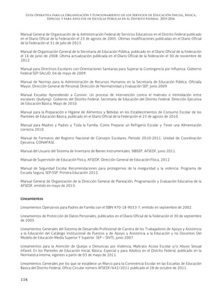 Guía Operativa para la Organización y Funcionamiento de los Servicios de Educación Inicial, Básica,
Especial y para Adultos de Escuelas Públicas en el Distrito Federal. 2015-2016
116
Manual General de Organización de la Administración Federal de Servicios Educativos en el Distrito Federal publicado
en el Diario Oficial de la Federación el 23 de agosto de 2005. Últimas modificaciones publicadas en el Diario Oficial
de la Federación el 31 de julio de 2013.
Manual de Organización General de la Secretaría de Educación Pública, publicado en el Diario Oficial de la Federación
el 16 de junio de 2008. Última actualización publicada en el Diario Oficial de la federación el 30 de noviembre de
2012.
Manual para Directivos Escolares con Orientaciones Sanitarias para Superar la Contingencia por Influenza. Gobierno
Federal SEP-SALUD, 04 de mayo de 2009.
Manual de Normas para la Administración de Recursos Humanos en la Secretaría de Educación Pública. Oficialía
Mayor; Dirección General de Personal; Dirección de Normatividad y Evaluación SEP, junio 2009.
Manual Escuelas Aprendiendo a Convivir. Un proceso de intervención contra el maltrato e intimidación entre
escolares (bullying). Gobierno del Distrito Federal. Secretaría de Educación del Distrito Federal. Dirección Ejecutiva
de Educación Básica. Mayo de 2010.
Manual para la Preparación e Higiene de Alimentos y Bebidas en los Establecimientos de Consumo Escolar de los
Planteles de Educación Básica, publicado en el Diario Oficial de la Federación el 23 de agosto de 2010.
Manual para Madres y Padres y Toda la Familia. Como Preparar un Refrigerio Escolar y Tener una Alimentación
correcta 2010.
Manual de Formatos del Registro Nacional de Consejos Escolares, Periodo 2010-2011. Unidad de Coordinación
Ejecutiva. CONAPASE.
Manual del Usuario del Sistema de Inventario de Bienes Instrumentales. SIBISEP. AFSEDF, junio 2011.
Manual de Supervisión de Educación Física, AFSEDF, Dirección General de Educación Física, 2012.
Manual de Seguridad Escolar Recomendaciones para protegernos de la inseguridad y la violencia. Programa de
Escuela Segura, SEP-SSP. Primera Educación 2012.
Manual General de Organización de la Dirección General de Planeación, Programación y Evaluación Educativa de la
AFSEDF, emitido en mayo de 2013.
Lineamientos
Lineamientos Operativos para Padres de Familia con el ISBN 970-18-9033-7, emitido en septiembre de 2002.
Lineamientos de Protección de Datos Personales, publicados en el Diario Oficial de la Federación el 30 de septiembre
de 2005.
Lineamientos Generales del Sistema de Desarrollo Profesional de Carrera de los Trabajadores de Apoyo y Asistencia
a la Educación del Catálogo Institucional de Puestos y de Apoyo y Asistencia a la Educación y no Docentes Del
Modelo de Educación Media Superior Y Superior. SEP – SNTE, junio 2007.
Lineamientos para la Atención de Quejas o Denuncias por Violencia, Maltrato Acoso Escolar y/o Abuso Sexual
Infantil, En los Planteles de Educación Inicial, Básica, Especial y para Adultos en el Distrito Federal, publicado en la
Normateca Interna, vigentes a partir de 03 de mayo de 2011.
Lineamientos Generales por los que se establece un Marco para la Convivencia Escolar en las Escuelas de Educación
Básica del Distrito Federal, Oficio Circular número AFSEDF/642/2011 publicado el 28 de octubre de 2011.
 