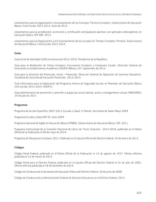 Administración Federal de Servicios Educativos en el Distrito Federal
117
Lineamientos para la organización y funcionamiento de los Consejos Técnicos Escolares, Subsecretaría de Educación
Básica. Ciclo Escolar 2013-2014. Junio de 2013.
Lineamientos para la acreditación, promoción y certificación anticipada de alumnos con aptitudes sobresalientes en
educación básica. SEP-SEB -2013.
Lineamientos para la Organización y el Funcionamiento de las Escuelas de Tiempo Completo. Primaria. Subsecretaría
de Educación Básica. Ciclo Escolar 2013-2014.
Guías
Guía Inicial de Identidad Gráfica Institucional 2012-2018. Presidencia de la República.
Guía para la Realización de Visitas Escolares, Excursiones Escolares y Campismo Escolar. Dirección General de
Innovación y Fortalecimiento Académico (DGIFA) México, D.F. septiembre de 2013.
Guía para la Atención del Preescolar. Inicial – Preescolar. Dirección General de Operación de Servicios Educativos.
Coordinación Sectorial de Educación Preescolar. 2013-2014.
Guía Informativa para la Elaboración del Programa Interno de Seguridad Escolar en Planteles de Educación Básica
ciclo escolar 2013-2014. (DGIFA)
Guía administrativa de prevención y atención a quejas por acoso laboral, acoso y hostigamiento sexual. INMUJERES,
24 de julio de 2015.
Programas
Programa de Acción Específico 2007-2012, Escuela y Salud. 2ª Edición, Secretaría de Salud. Mayo 2009.
Programa Escuela y Salud SEP-SS. Junio 2009.
Programa Nacional de Inglés en Educación Básica (PNIEB), Subsecretaría de Educación Básica. SEP, 2011.
Programa Institucional de la Comisión Nacional de Libros de Texto Gratuitos 2014-2018, publicado en el Diario
Oficial de la Federación el 08 de mayo de 2014.
Programa de Desayunos Escolares 2015. Publicado en la Gaceta Oficial del Distrito Federal, 29 de enero de 2015.
Códigos
Código Penal Federal, publicado en el Diario Oficial de la Federación el 13 de agosto de 1937. Última reforma
publicada el 12 de marzo de 2015.
Código Penal para el Distrito Federal, publicado en la Gaceta Oficial del Distrito Federal el 16 de julio de 2002.
Última reforma publicada el 18 de diciembre de 2014.
Código de Conducta de la Secretaría de Educación Púbica del Distrito Federal. 20 de junio de 2008.
Código de Conducta de la Administración Federal de Servicios Educativos en el Distrito Federal. 2013.
 