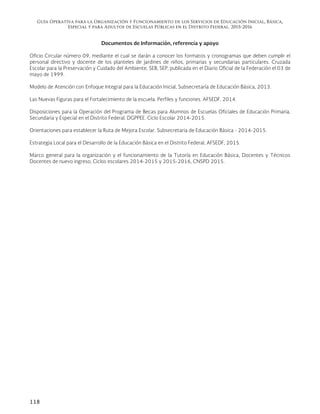 Guía Operativa para la Organización y Funcionamiento de los Servicios de Educación Inicial, Básica,
Especial y para Adultos de Escuelas Públicas en el Distrito Federal. 2015-2016
118
Documentos de Información, referencia y apoyo
Oficio Circular número 09, mediante el cual se darán a conocer los formatos y cronogramas que deben cumplir el
personal directivo y docente de los planteles de jardines de niños, primarias y secundarias particulares. Cruzada
Escolar para la Preservación y Cuidado del Ambiente, SEB, SEP, publicada en el Diario Oficial de la Federación el 03 de
mayo de 1999.
Modelo de Atención con Enfoque Integral para la Educación Inicial, Subsecretaría de Educación Básica, 2013.
Las Nuevas Figuras para el Fortalecimiento de la escuela. Perfiles y funciones. AFSEDF, 2014.
Disposiciones para la Operación del Programa de Becas para Alumnos de Escuelas Oficiales de Educación Primaria,
Secundaria y Especial en el Distrito Federal. DGPPEE. Ciclo Escolar 2014-2015.
Orientaciones para establecer la Ruta de Mejora Escolar. Subsecretaria de Educación Básica - 2014-2015.
Estrategia Local para el Desarrollo de la Educación Básica en el Distrito Federal, AFSEDF, 2015.
Marco general para la organización y el funcionamiento de la Tutoría en Educación Básica, Docentes y Técnicos
Docentes de nuevo ingreso, Ciclos escolares 2014-2015 y 2015-2016, CNSPD 2015.
 