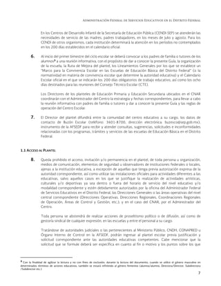 Administración Federal de Servicios Educativos en el Distrito Federal
7
En los Centros de Desarrollo Infantil de la Secretaría de Educación Pública (CENDI-SEP) se atenderán las
necesidades de servicio de las madres, padres trabajadores, en los meses de julio y agosto. Para los
CENDI de otros organismos, cada institución determinará la atención en los períodos no contemplados
en los 200 días establecidos en el calendario oficial.
6. Al inicio del primer bimestre del ciclo escolar se deberá convocar a los padres de familia o tutores de los
alumnos3
a una reunión informativa, con el propósito de dar a conocer la presente Guía, la organización
de la escuela, la Ruta de Mejora del plantel, los Lineamientos Generales por los que se establece un
“Marco para la Convivencia Escolar en las Escuelas de Educación Básica del Distrito Federal” (o la
normatividad en materia de convivencia escolar que determine la autoridad educativa) y el Calendario
Escolar oficial en el que se indicarán los 200 días obligatorios de trabajo educativo, así como los ocho
días destinados para las reuniones del Consejo Técnico Escolar (CTE).
Los Directores de los planteles de Educación Primaria y Educación Secundaria ubicados en el CNAR
coordinarán con el Administrador del Centro la estrategia y fechas correspondientes, para llevar a cabo
la reunión informativa con padres de familia o tutores y dar a conocer la presente Guía y las reglas de
operación del Centro Escolar.
7. El Director del plantel difundirá entre la comunidad del centro educativo a su cargo, los datos de
contacto de Buzón Escolar (teléfono: 3601-8700, dirección electrónica: buzesco@sep.gob.mx),
instrumento de la AFSEDF para recibir y atender consultas, sugerencias, solicitudes e inconformidades
relacionadas con los programas, trámites y servicios de las escuelas de Educación Básica en el Distrito
Federal.
1.1 ACCESO AL PLANTEL
8. Queda prohibido el acceso, invitación y/o permanencia en el plantel, de toda persona u organización,
medios de comunicación, elementos de seguridad u observadores de instituciones federales o locales,
ajenas a la institución educativa, a excepción de aquellas que tenga previa autorización expresa de la
autoridad correspondiente, así como utilizar las instalaciones oficiales para actividades diferentes a las
educativas, salvo aquellos casos en los que se justifique la realización de actividades artísticas,
culturales y/o deportivas ya sea dentro o fuera del horario de servicio del nivel educativo y/o
modalidad correspondiente y estén debidamente autorizados por la oficina del Administrador Federal
de Servicios Educativos en el Distrito Federal, las Direcciones Generales o las áreas operativas del nivel
central correspondiente (Direcciones Operativas, Direcciones Regionales, Coordinaciones Regionales
de Operación, Áreas de Control y Gestión, etc.); y en el caso del CNAR, por el Administrador del
Centro.
Toda persona se abstendrá de realizar acciones de proselitismo político o de difusión, así como de
gestoría sindical de cualquier expresión, en las escuelas y entre el personal a su cargo.
Tratándose de autoridades judiciales o las pertenecientes al Ministerio Público, CNDH, CONAPRED u
Órgano Interno de Control en la AFSEDF, podrán ingresar al plantel escolar previa justificación y
solicitud correspondiente ante las autoridades educativas competentes. Cabe mencionar que la
solicitud que se formule deberá ser específica en cuanto al fin o motivo y los puntos sobre los que
                                                            
3
Con la finalidad de agilizar la lectura y no con fines de exclusión, durante la lectura del documento, cuando se utilice el género masculino en
determinados términos de actores educativos, también se estará refiriendo al género femenino (alumna/alumno, Directora/Director, Subdirectora
/Subdirector etc.)
 
