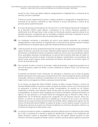 Guía Operativa para la Organización y Funcionamiento de los Servicios de Educación Inicial, Básica,
Especial y para Adultos de Escuelas Públicas en el Distrito Federal. 2015-2016
8
versará la visita, misma que deberá realizarse salvaguardando la integridad física y emocional de los
alumnos, así como su identidad.
El Directivo Escolar implementará acciones y medidas tendientes a salvaguardar la integridad física y
emocional de los alumnos; verificando en todo momento el acceso, permanencia y control de las
personas ajenas al plantel educativo.
9. En el caso del personal comisionado por las Secciones IX, X y XI del Sindicato Nacional de Trabajadores
de la Educación (SNTE), podrá ingresar y permanecer en los centros educativos portando su
identificación de la SEP para llevar a cabo su labor de información, asesoría y gestoría sindical en los
planteles educativos, considerando que sus actividades no deberán interrumpir o suspender el servicio
educativo, ni realizar proselitismo a favor de partido político alguno.
10. Los estudiantes normalistas y prestadores de servicio social deberán desarrollar sus actividades
salvaguardando en todo momento la integridad física y emocional de los alumnos durante el tiempo
que permanezcan en el plantel, bajo la supervisión del personal directivo del plantel.
11. Todas las puertas de acceso al plantel permanecerán cerradas al inicio de la jornada escolar posterior al
ingreso de alumnos y personal a la escuela. Solamente podrán ingresar los padres de familia o tutores
presentando su identificación oficial y previamente citados por escrito o por causa justificada, además
de las autoridades educativas correspondientes; sin que por ello el docente titular deje de realizar su
tarea primordial de atención al grupo. El personal de limpieza, mantenimiento y/o proveedores del
plantel escolar podrán ingresar previa autorización del Director del plantel en el horario regular de
servicio de la jornada escolar.
12. Para mantener el orden y control en la entrada y salida del alumnado, se organizarán guardias con el
personal del plantel y padres de familia o tutores, señalando los espacios físicos y las acciones que
correspondan.
En planteles de Educación Inicial y Preescolar, las educadoras o asistentes que no estén de guardia
deberán permanecer en las aulas para la recepción de los niños. Para la entrega del alumno, el personal
responsable solicitará la credencial correspondiente de las personas autorizadas para tal efecto. Por
ningún motivo se entregarán los infantes a personas menores de edad.
En los Centros de Desarrollo Infantil (CENDI), Jardines de Niños, Escuelas Primarias y Centros de
Atención Múltiple (CAM), en la primera reunión con padres de familia o tutores se les informará que de
no presentarse al término de la jornada escolar correspondiente, de acuerdo con los horarios
establecidos y teniendo como tolerancia veinte minutos antes de solicitar el apoyo a las autoridades
correspondientes, los alumnos serán trasladados por el Director del plantel o personal autorizado a la
Agencia 59, que pertenece a la Fiscalía Central de Investigación para la Atención a niños, niñas y
adolescentes Tel. 53-46-86-94, ubicada en Dr. Liceaga No. 93, Col. Doctores, entre Dr. Vértiz y Dr.
Jiménez. Lo anterior, de conformidad con lo señalado por el Artículo 42 de la LGE y los Artículos
relativos de la Ley para la Protección de los Derechos de Niñas, Niños y Adolescentes vigente. Para los
Centros de Desarrollo Infantil (CENDI), los padres de familia o tutores deberán respetar el horario de
entrega de los alumnos de acuerdo con el horario establecido con el directivo del plantel, conforme a la
constancia de trabajo de la madre, padre o tutor.
13. Los alumnos de todos los niveles y modalidades educativas deberán portar la credencial escolar emitida
por el SIIE y el personal de la escuela su gafete de identificación al ingresar a las instalaciones del
plantel educativo. Cuando se desarrollen actividades fuera del plantel, deberán portarlas en todo
momento. Asimismo, los padres de familia o tutores, visitantes, personas ajenas al plantel y el personal
 