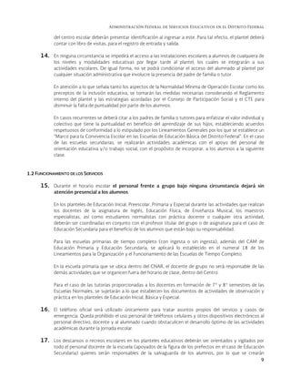 Administración Federal de Servicios Educativos en el Distrito Federal
9
del centro escolar deberán presentar identificación al ingresar a este. Para tal efecto, el plantel deberá
contar con libro de visitas, para el registro de entrada y salida.
14. En ninguna circunstancia se impedirá el acceso a las instalaciones escolares a alumnos de cualquiera de
los niveles y modalidades educativas por llegar tarde al plantel, los cuales se integrarán a sus
actividades escolares. De igual forma, no se podrá condicionar el acceso del alumnado al plantel por
cualquier situación administrativa que involucre la presencia del padre de familia o tutor.
En atención a lo que señala tanto los aspectos de la Normalidad Mínima de Operación Escolar como los
preceptos de la inclusión educativa, se tomarán las medidas necesarias considerando el Reglamento
interno del plantel y las estrategias acordadas por el Consejo de Participación Social y el CTE para
disminuir la falta de puntualidad por parte de los alumnos.
En casos recurrentes se deberá citar a los padres de familia o tutores para enfatizar el valor individual y
colectivo que tiene la puntualidad en beneficio del aprendizaje de sus hijos, estableciendo acuerdos
respetuosos de conformidad a lo estipulado por los Lineamientos Generales por los que se establece un
“Marco para la Convivencia Escolar en las Escuelas de Educación Básica del Distrito Federal". En el caso
de las escuelas secundarias, se realizarán actividades académicas con el apoyo del personal de
orientación educativa y/o trabajo social, con el propósito de incorporar, a los alumnos a la siguiente
clase.
1.2 FUNCIONAMIENTO DE LOS SERVICIOS
15. Durante el horario escolar el personal frente a grupo bajo ninguna circunstancia dejará sin
atención presencial a los alumnos.
En los planteles de Educación Inicial, Preescolar, Primaria y Especial durante las actividades que realizan
los docentes de la asignatura de Inglés, Educación Física, de Enseñanza Musical, los maestros
especialistas, así como estudiantes normalistas con práctica docente o cualquier otra actividad,
deberán ser coordinadas en conjunto con el profesor titular del grupo o de asignatura para el caso de
Educación Secundaria para el beneficio de los alumnos que están bajo su responsabilidad.
Para las escuelas primarias de tiempo completo (con ingesta o sin ingesta), además del CAM de
Educación Primaria y Educación Secundaria, se aplicará lo establecido en el numeral 18 de los
Lineamientos para la Organización y el Funcionamiento de las Escuelas de Tiempo Completo.
En la escuela primaria que se ubica dentro del CNAR, el docente de grupo no será responsable de las
demás actividades que se organicen fuera del horario de clase, dentro del Centro.
Para el caso de las tutorías proporcionadas a los docentes en formación de 7° y 8° semestres de las
Escuelas Normales, se sujetarán a lo que establecen los documentos de actividades de observación y
práctica en los planteles de Educación Inicial, Básica y Especial.
16. El teléfono oficial será utilizado únicamente para tratar asuntos propios del servicio y casos de
emergencia. Queda prohibido el uso personal de teléfonos celulares y otros dispositivos electrónicos al
personal directivo, docente y al alumnado cuando obstaculicen el desarrollo óptimo de las actividades
académicas durante la jornada escolar.
17. Los descansos o recreos escolares en los planteles educativos deberán ser orientados y vigilados por
todo el personal docente de la escuela (apoyados de la figura de los prefectos en el caso de Educación
Secundaria) quienes serán responsables de la salvaguarda de los alumnos, por lo que se crearán
 