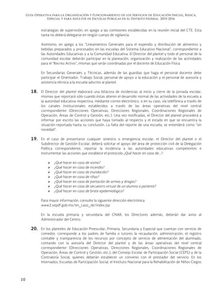 Guía Operativa para la Organización y Funcionamiento de los Servicios de Educación Inicial, Básica,
Especial y para Adultos de Escuelas Públicas en el Distrito Federal. 2015-2016
10
estrategias de supervisión, en apego a las comisiones establecidas en la reunión inicial del CTE. Esta
tarea no deberá delegarse en ningún cuerpo de vigilancia.
Asimismo, en apego a los “Lineamientos Generales para el expendio y distribución de alimentos y
bebidas preparados y procesados en las escuelas del Sistema Educativo Nacional”, correspondiente a
las Autoridades Educativas y a la Comunidad Educativa. El Director del plantel y todo el personal de la
comunidad escolar deberán participar en la planeación, organización y realización de las actividades
para el “Recreo Activo”, mismas que serán coordinadas por el docente de Educación Física.
En Secundarias Generales y Técnicas, además de las guardias que haga el personal docente debe
participar el Orientador, Trabajo Social, personal de apoyo a la educación y el personal de asesoría y
asistencia técnica a la escuela adscrito al plantel.
18. El Director del plantel elaborará una bitácora de incidencias al inicio y cierre de la jornada escolar,
mismas que reportará sólo cuando éstas alteren el desarrollo normal de las actividades de la escuela a
la autoridad educativa respectiva, mediante correo electrónico, o en su caso, vía telefónica a través de
los canales institucionales establecidos a través de las áreas operativas del nivel central
correspondiente (Direcciones Operativas, Direcciones Regionales, Coordinaciones Regionales de
Operación, Áreas de Control y Gestión, etc.). Una vez notificadas, el Director del plantel procederá a
informar por escrito las acciones que haya tomado al respecto y el estado en que se encuentra la
situación reportada hasta su conclusión. La falta del reporte de una escuela, se entenderá como “sin
novedad”.
19. En el caso de presentarse cualquier siniestro o emergencia escolar, el Director del plantel o el
Subdirector de Gestión Escolar, deberá solicitar el apoyo del área de protección civil de la Delegación
Política correspondiente, reportar la incidencia a las autoridades educativas competentes e
instrumentar las acciones que establece el protocolo ¿Qué hacer en caso de…?:
 ¿Qué hacer en caso de sismo?
 ¿Qué hacer en caso de incendio?
 ¿Qué hacer en caso de inundación?
 ¿Qué hacer en caso de riñas?
 ¿Qué hacer en caso de portación de armas y drogas?
 ¿Qué hacer en caso de secuestro virtual de un alumno o pariente?
 ¿Qué hacer en caso de brote epidemiológico?
Para mayor información, consulte la siguiente dirección electrónica:
www2.sepdf.gob.mx/en_caso_de/index.jsp
En la escuela primaria y secundaria del CNAR, los Directores además, deberán dar aviso al
Administrador del Centro.
20. En los planteles de Educación Preescolar, Primaria, Secundaria y Especial que cuentan con servicio de
comedor, corresponde a los padres de familia o tutores la recaudación, administración, el registro
contable y transparencia de los recursos por concepto de servicio de alimentación del alumnado,
contando con la asesoría del Director del plantel y de las áreas operativas del nivel central
correspondiente (Direcciones Operativas, Direcciones Regionales, Coordinaciones Regionales de
Operación, Áreas de Control y Gestión, etc.), del Consejo Escolar de Participación Social (CEPS) y de la
Contraloría Social, quienes deberán establecer un convenio con el prestador del servicio. En los
Internados, Escuelas de Participación Social, el Instituto Nacional para la Rehabilitación de Niños Ciegos
 