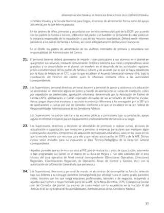 Administración Federal de Servicios Educativos en el Distrito Federal
11
y Débiles Visuales y la Escuela Nacional para Ciegos, el servicio de alimentación forma parte del apoyo
asistencial, por lo que éste es gratuito.
En los jardines de niños, primarias y secundarias con servicio semiescolarizado de la DGSEI por acuerdo
con los padres de familia o tutores, el Director del plantel o el Subdirector de Gestión Escolar podrá ser
la instancia responsable de la recaudación y uso de los recursos económicos. Deberá rendir informes
periódicos a los padres de familia o tutores, así como al Departamento de Recursos Financieros.
En el CNAR, los gastos de alimentación de los alumnos internados de primaria y secundaria son
responsabilidad del Administrador del Centro.
21. El personal docente deberá abstenerse de impartir clases particulares a sus alumnos en el plantel en
que presten sus servicios, mediante remuneración directa o indirecta. Las clases compensatorias serán
gratuitas y se desarrollarán en el plantel, sin interferir en el desarrollo de las actividades regulares,
previo consentimiento de los padres de familia o tutores y de acuerdo con lo que se haya establecido
por la Ruta de Mejora en el CTE, y por lo que establece el Acuerdo Secretarial número 696, bajo la
coordinación del Director del plantel, quien lo informará mediante oficio a las autoridades
correspondientes.
22. Los Supervisores, personal directivo, personal docente y personal de apoyo y asistencia a la educación
se abstendrán, sin distinción alguna del cobro y manejo de aportaciones o cuotas de inscripción, cobro
por expedición de credenciales, aportación voluntaria, determinada por la Asociación de Padres de
Familia (APF), aportaciones o cuotas especiales derivadas de las actividades de campismo escolar,
danza, juegos deportivos escolares o recursos económicos diferentes a los entregados por la SEP y/o
de aportaciones o cuotas por uso de comedor, conforme a lo que se establece en la Ley Federal de
Responsabilidades Administrativas de los Servidores Públicos.
Los Supervisores no podrán solicitar a las escuelas públicas y particulares bajo su jurisdicción, apoyo
alguno en efectivo o especie para el equipamiento y funcionamiento del servicio a su cargo.
23. Los Supervisores, directivos y docentes se abstendrán de promover o realizar cursos, acciones de
actualización o capacitación, que involucren a personas o empresas particulares que impliquen algún
costo para los docentes, compromiso de adquisición de materiales educativos, salvo en los casos en los
que la escuela cuente con recursos para ello y que exista autorización del CEPS o de la APF. Dichos
cursos serán enviados para su evaluación al área Técnico-Pedagógica de la Dirección General
correspondiente.
Aquellos planteles que están incorporados al PEC podrán realizar los cursos de capacitación, solamente
si han programado sus cursos en el marco de su Ruta de Mejora y han sido validados por el área
técnica del área operativa de Nivel central correspondiente (Direcciones Operativas, Direcciones
Regionales, Coordinaciones Regionales de Operación, Áreas de Control y Gestión, etc.) con la
autorización de la Dirección General a la que pertenezca.
24. Los Supervisores, directivos y personal de mando se abstendrán de desempeñar su función teniendo
bajo sus órdenes a su cónyuge, parientes consanguíneos, por afinidad hasta el cuarto grado, parientes
civiles, terceros con los que tenga relaciones profesionales, laborales o de negocios, incluyendo a
aquellas que formen o hayan formado parte de la APF, de la Mesa Directiva, CEPS, Cooperativa Escolar
y/o del Comedor del plantel. Lo anterior de conformidad con lo establecido en la fracción XI del
Artículo 8 de la Ley Federal de Responsabilidades Administrativas de los Servidores Públicos.
 