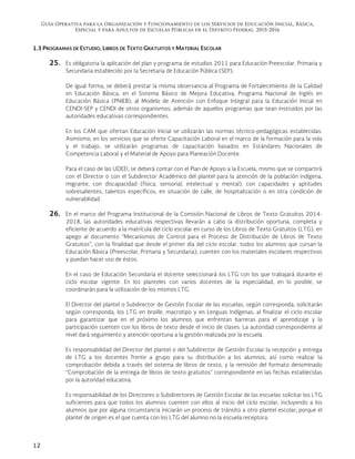 Guía Operativa para la Organización y Funcionamiento de los Servicios de Educación Inicial, Básica,
Especial y para Adultos de Escuelas Públicas en el Distrito Federal. 2015-2016
12
1.3 PROGRAMAS DE ESTUDIO, LIBROS DE TEXTO GRATUITOS Y MATERIAL ESCOLAR
25. Es obligatoria la aplicación del plan y programa de estudios 2011 para Educación Preescolar, Primaria y
Secundaria establecido por la Secretaría de Educación Pública (SEP).
De igual forma, se deberá prestar la misma observancia al Programa de Fortalecimiento de la Calidad
en Educación Básica, en el Sistema Básico de Mejora Educativa, Programa Nacional de Inglés en
Educación Básica (PNIEB), al Modelo de Atención con Enfoque Integral para la Educación Inicial en
CENDI-SEP y CENDI de otros organismos, además de aquellos programas que sean instruidos por las
autoridades educativas correspondientes.
En los CAM que ofertan Educación Inicial se utilizarán las normas técnico-pedagógicas establecidas.
Asimismo, en los servicios que se oferte Capacitación Laboral en el marco de la formación para la vida
y el trabajo, se utilizarán programas de capacitación basados en Estándares Nacionales de
Competencia Laboral y el Material de Apoyo para Planeación Docente.
Para el caso de las UDEEI, se deberá contar con el Plan de Apoyo a la Escuela, mismo que se compartirá
con el Director o con el Subdirector Académico del plantel para la atención de la población indígena,
migrante, con discapacidad (física, sensorial, intelectual y mental), con capacidades y aptitudes
sobresalientes, talentos específicos, en situación de calle, de hospitalización o en otra condición de
vulnerabilidad.
26. En el marco del Programa Institucional de la Comisión Nacional de Libros de Texto Gratuitos 2014-
2018, las autoridades educativas respectivas llevarán a cabo la distribución oportuna, completa y
eficiente de acuerdo a la matrícula del ciclo escolar en curso de los Libros de Texto Gratuitos (LTG), en
apego al documento “Mecanismos de Control para el Proceso de Distribución de Libros de Texto
Gratuitos”, con la finalidad que desde el primer día del ciclo escolar, todos los alumnos que cursan la
Educación Básica (Preescolar, Primaria y Secundaria), cuenten con los materiales escolares respectivos
y puedan hacer uso de éstos.
En el caso de Educación Secundaria el docente seleccionará los LTG con los que trabajará durante el
ciclo escolar vigente. En los planteles con varios docentes de la especialidad, en lo posible, se
coordinarán para la utilización de los mismos LTG.
El Director del plantel o Subdirector de Gestión Escolar de las escuelas, según corresponda, solicitarán
según corresponda, los LTG en braille, macrotipo y en Lenguas Indígenas, al finalizar el ciclo escolar
para garantizar que en el próximo los alumnos que enfrentan barreras para el aprendizaje y la
participación cuenten con los libros de texto desde el inicio de clases. La autoridad correspondiente al
nivel dará seguimiento y atención oportuna a la gestión realizada por la escuela.
Es responsabilidad del Director del plantel o del Subdirector de Gestión Escolar la recepción y entrega
de LTG a los docentes frente a grupo para su distribución a los alumnos, así como realizar la
comprobación debida a través del sistema de libros de texto, y la remisión del formato denominado
“Comprobación de la entrega de libros de texto gratuitos” correspondiente en las fechas establecidas
por la autoridad educativa.
Es responsabilidad de los Directores o Subdirectores de Gestión Escolar de las escuelas solicitar los LTG
suficientes para que todos los alumnos cuenten con ellos al inicio del ciclo escolar, incluyendo a los
alumnos que por alguna circunstancia iniciarán un proceso de tránsito a otro plantel escolar; porque el
plantel de origen es el que cuenta con los LTG del alumno no la escuela receptora.
 