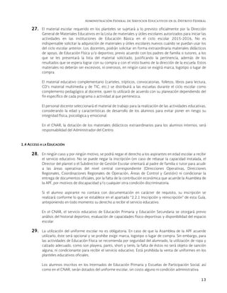 Administración Federal de Servicios Educativos en el Distrito Federal
13
27. El material escolar requerido en los planteles se sujetará a lo previsto oficialmente por la Dirección
General de Materiales Educativos en la Lista de materiales y útiles escolares autorizados para iniciar las
actividades en las instituciones de Educación Básica en el ciclo escolar 2015-2016. No es
indispensable solicitar la adquisición de materiales y útiles escolares nuevos cuando se puedan usar los
del ciclo escolar anterior. Los docentes, podrán solicitar en forma extraordinaria materiales didácticos
de apoyo, de Educación Física y/o deportivo, previo acuerdo con los padres de familia o tutores, a los
que se les presentará la lista del material solicitado, justificando la pertinencia, además de los
resultados que se espera lograr con su compra y con el visto bueno de la dirección de la escuela. Estos
materiales no deberán ser excesivos, ni onerosos, en ningún caso se exigirá marca, logotipo o lugar de
compra.
El material educativo complementario (carteles, trípticos, convocatorias, folletos, libros para lectura,
CD’s material multimedia y de TIC, etc.) se distribuirá a las escuelas durante el ciclo escolar como
complemento pedagógico al docente, quien lo utilizará de acuerdo con su planeación dependiendo del
fin específico de cada programa o actividad al que pertenezca.
El personal docente seleccionará el material de trabajo para la realización de las actividades educativas,
considerando la edad y características de desarrollo de los alumnos para evitar poner en riesgo su
integridad física, psicológica y emocional.
En el CNAR, la dotación de los materiales didácticos extraordinarios para los alumnos internos, será
responsabilidad del Administrador del Centro.
1.4 ACCESO A LA EDUCACIÓN
28. En ningún caso y por ningún motivo, se podrá negar el derecho a los aspirantes en edad escolar a recibir
el servicio educativo. No se puede negar la inscripción (en caso de rebasar la capacidad instalada, el
Director del plantel o el Subdirector de Gestión Escolar orientará al padre de familia o tutor para acudir
a las áreas operativas del nivel central correspondiente (Direcciones Operativas, Direcciones
Regionales, Coordinaciones Regionales de Operación, Áreas de Control y Gestión) ni condicionar la
entrega de documentos oficiales, por la falta de la contribución económica que acuerde la Asamblea de
la APF, por motivos de discapacidad y/o cualquier otra condición discriminatoria.
Si el alumno aspirante no contara con documentación en carácter de requisito, su inscripción se
realizará conforme lo que se establece en el apartado “2.2.1 Inscripción y reinscripción” de esta Guía,
anteponiendo en todo momento su derecho a recibir el servicio educativo.
En el CNAR, el servicio educativo de Educación Primaria y Educación Secundaria se otorgará previo
análisis del historial deportivo, evaluación de capacidades físico-deportivas y disponibilidad del espacio
escolar.
29. La utilización del uniforme escolar no es obligatoria. En caso de que la Asamblea de la APF acuerde
utilizarlo, éste será opcional y se prohíbe exigir marca, logotipo o lugar de compra. Sin embargo, para
las actividades de Educación Física se recomienda por seguridad del alumnado, la utilización de ropa y
calzado adecuado, como son playera, pants, short y tenis; la falta de éstos no será objeto de sanción
alguna, ni condicionante para recibir el servicio educativo. Está prohibida la venta de uniformes en los
planteles educativos oficiales.
Los alumnos inscritos en los Internados de Educación Primaria y Escuelas de Participación Social, así
como en el CNAR, serán dotados del uniforme escolar, sin costo alguno ni condición administrativa.
 