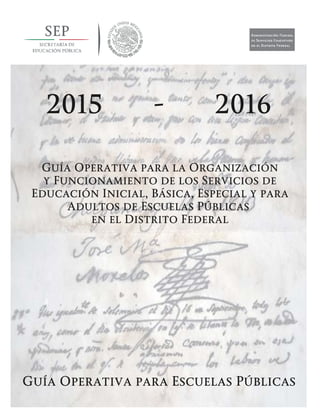 Guía Operativa para la Organización y Funcionamiento de los Servicios de Educación Inicial, Básica,
Especial y para Adultos de Escuelas Públicas en el Distrito Federal. 2015-2016
Guía Operativa para la Organización
y Funcionamiento de los Servicios de
Educación Inicial, Básica, Especial y para
Adultos de Escuelas Públicas
en el Distrito Federal
Guía Operativa para Escuelas Públicas
2015 - 2016
 