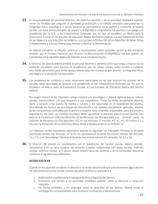 Administración Federal de Servicios Educativos en el Distrito Federal
15
33. Es responsabilidad del personal directivo, del colectivo docente y de la autoridad inmediata superior,
tomar las medidas que aseguren al alumnado la protección y el cuidado necesario para preservar su
integridad física, psicológica y social, durante su permanencia en el plantel y conforme al horario
escolar, con base en los principios de respeto a la dignidad e integridad de los alumnos y en apego a lo
establecido por la LGE, a los Lineamientos Generales por los que se establece un Marco para la
Convivencia Escolar en las Escuelas de Educación Básica del Distrito Federal, a la Ley General de Acceso
de las Mujeres a una Vida Libre de Violencia, a la Ley para la Protección de los Derechos de Niñas, Niños
y Adolescentes y a la Ley Federal para Prevenir y Eliminar la Discriminación.
Se deberá considerar la difusión, prácticas y orientaciones sobre actitudes contra la discriminación
emitidas por el Consejo Nacional para Prevenir la Discriminación (CONAPRED), las que podrán ser
consultadas en la siguiente página de internet: www.conapred.org.mx
34. El Director del plantel deberá prohibir al personal docente y administrativo que tenga contacto con la
población estudiantil, para asuntos no académicos, por vía celular, correo, redes sociales o cualquier
otro medio electrónico para evitar quejas relacionadas con conductas que afecten la integridad física,
psicológica y/o sexual de los educandos.
35. Los problemas de conducta y otras situaciones particulares en las que incurran los alumnos de la
escuela, serán abordadas de acuerdo a lo establecido en los “Lineamientos Generales por los que se
establece un Marco para la Convivencia Escolar en las Escuelas de Educación Básica del Distrito
Federal”.
Por ningún motivo se les impondrá castigo corporal y/o psicológico y deberá vigilarse que no utilicen
apodos, sobrenombres y/o que etiqueten a sus compañeros. Todas las faltas disciplinarias deberán
darse a conocer a los padres de familia o tutores y ser reportadas en el expediente del alumno,
describiendo los hechos, las estrategias de intervención y las medidas disciplinarias aplicadas, además
de los compromisos contraídos por el alumno y el padre, tutor o familiar responsable, para la atención y
seguimiento del caso. Las medidas asumidas deben garantizar la atención educativa del alumno, con
base en la Convención Sobre los Derechos de las Personas con Discapacidad, Ley General para la
Inclusión de Personas con Discapacidad, LGE en sus Artículos 7º fracción XV, 41, 42, 69 incisos f, l, y
Ley para la Protección de los Derechos Niñas, Niños y Adolescentes en su Artículo 32.
Los distintos niveles educativos observarán además lo siguiente: en Educación Primaria, el Acuerdo
Secretarial número 96, Artículos 37 al 41; en secundaria el Acuerdo Secretarial número 98, Artículos
71 y 72, y en Secundarias Técnicas el Acuerdo Secretarial número 97, Artículos 56, 57 y 58.
36. El Director del plantel en coordinación con el Subdirector de Gestión Escolar deberá atender,
documentar y en su caso canalizar las acciones o quejas relacionadas con acoso escolar, maltrato
escolar, violencia escolar, y/o abuso sexual infantil hacia los alumnos y en la comunidad educativa
conforme al siguiente procedimiento:
ACOSO ESCOLAR
Cuando en los planteles escolares se detecte o se reciba denuncia de que presuntamente algún alumno
ha sido víctima de acoso escolar (revisar glosario), el Director procederá a:
a. Implementar medidas para la salvaguarda de la integridad del alumno.
b. Comunicar por escrito a su autoridad inmediata superior sobre la denuncia o detección
realizada.
c. De forma inmediata y sin prejuzgar sobre la veracidad de los hechos, deberá iniciar la
investigación correspondiente para esclarecer la situación y documentarla.
 