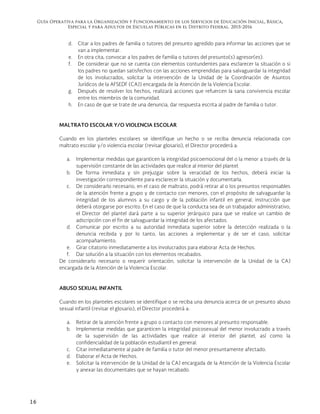 Guía Operativa para la Organización y Funcionamiento de los Servicios de Educación Inicial, Básica,
Especial y para Adultos de Escuelas Públicas en el Distrito Federal. 2015-2016
16
d. Citar a los padres de familia o tutores del presunto agredido para informar las acciones que se
van a implementar.
e. En otra cita, convocar a los padres de familia o tutores del presunto(s) agresor(es).
f. De considerar que no se cuenta con elementos contundentes para esclarecer la situación o si
los padres no quedan satisfechos con las acciones emprendidas para salvaguardar la integridad
de los involucrados, solicitar la intervención de la Unidad de la Coordinación de Asuntos
Jurídicos de la AFSEDF (CAJ) encargada de la Atención de la Violencia Escolar.
g. Después de resolver los hechos, realizará acciones que refuercen la sana convivencia escolar
entre los miembros de la comunidad.
h. En caso de que se trate de una denuncia, dar respuesta escrita al padre de familia o tutor.
MALTRATO ESCOLAR Y/O VIOLENCIA ESCOLAR
Cuando en los planteles escolares se identifique un hecho o se reciba denuncia relacionada con
maltrato escolar y/o violencia escolar (revisar glosario), el Director procederá a:
a. Implementar medidas que garanticen la integridad psicoemocional del o la menor a través de la
supervisión constante de las actividades que realice al interior del plantel.
b. De forma inmediata y sin prejuzgar sobre la veracidad de los hechos, deberá iniciar la
investigación correspondiente para esclarecer la situación y documentarla.
c. De considerarlo necesario, en el caso de maltrato, podrá retirar al o los presuntos responsables
de la atención frente a grupo y de contacto con menores, con el propósito de salvaguardar la
integridad de los alumnos a su cargo y de la población infantil en general, instrucción que
deberá otorgarse por escrito. En el caso de que la conducta sea de un trabajador administrativo,
el Director del plantel dará parte a su superior jerárquico para que se realice un cambio de
adscripción con el fin de salvaguardar la integridad de los afectados.
d. Comunicar por escrito a su autoridad inmediata superior sobre la detección realizada o la
denuncia recibida y por lo tanto, las acciones a implementar y de ser el caso, solicitar
acompañamiento.
e. Girar citatorio inmediatamente a los involucrados para elaborar Acta de Hechos.
f. Dar solución a la situación con los elementos recabados.
De considerarlo necesario o requerir orientación, solicitar la intervención de la Unidad de la CAJ
encargada de la Atención de la Violencia Escolar.
ABUSO SEXUAL INFANTIL
Cuando en los planteles escolares se identifique o se reciba una denuncia acerca de un presunto abuso
sexual infantil (revisar el glosario), el Director procederá a:
a. Retirar de la atención frente a grupo o contacto con menores al presunto responsable.
b. Implementar medidas que garanticen la integridad psicosexual del menor involucrado a través
de la supervisión de las actividades que realice al interior del plantel, así como la
confidencialidad de la población estudiantil en general.
c. Citar inmediatamente al padre de familia o tutor del menor presuntamente afectado.
d. Elaborar el Acta de Hechos.
e. Solicitar la intervención de la Unidad de la CAJ encargada de la Atención de la Violencia Escolar
y anexar las documentales que se hayan recabado.
 