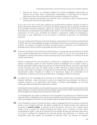 Administración Federal de Servicios Educativos en el Distrito Federal
17
f. Informar por escrito a su autoridad inmediata las acciones pedagógicas garantizando los
derechos de las niñas, niños y adolescentes, emprendidas en cada etapa de la atención,
adjuntando a dicho informe las evidencias documentales recabadas en el proceso.
g. Generar evidencias documentales que permitan sumar conclusiones sobre la verdad histórica
de los hechos motivo de la queja o denuncia.
En los casos en los que se esté ante conductas que presuntamente pudieran constituir un delito, el
Director del plantel conjuntamente con el Supervisor deberán asegurarse que se haga del conocimiento
de la autoridad ministerial competente, además de informar a la CAJ, así como al Área Jurídica del
Nivel Educativo correspondiente de la DGOSE, DGSEI, DGEST o de la DGENAM para los efectos legales
conducentes. En estos casos, procederá de inmediato a implementar medidas de salvaguarda y
documentar el caso, elaborando un acta de hechos y notificando la situación a las autoridades
superiores.
En el caso de Educación Preescolar, la docente de grupo, conjuntamente con el maestro especialista de
la UDEEI, tendrá la responsabilidad de integrar el expediente del alumno que permita dar cuenta de la
situación en cuestión y entregarlo al Director del plantel para lo conducente. En los CENDI-SEP los
psicólogos de los centros serán los responsables de cubrir esta función.
37. El Director del plantel instrumentará Acta Administrativa si se desprende que el personal ha incurrido
en las causales establecidas por el Artículo 46, fracción V incisos a), d) o f) de la Ley Federal de los
Trabajadores al Servicio del Estado, en estricta observancia de lo que establece en el Artículo 46 bis del
referido ordenamiento.
Durante la elaboración del acta procedente se preservará la integridad física y psicológica de los
alumnos involucrados, quienes en todo momento estarán acompañados de sus padres, tutores o
familiar responsable. Deberá cuidarse que durante la intervención del alumno, el presunto responsable
no esté al alcance de su vista. Por ningún motivo se debe confrontar al alumno involucrado con el
presunto responsable. Se entregará una copia del acta instrumentada al trabajador involucrado y a su
representante sindical, firmando de recibido en el documento original, de conformidad con lo
establecido en el Artículo 46 bis de la Ley Federal de los Trabajadores al Servicio del Estado.
38. La Unidad de la CAJ encargada de la Atención de la Violencia Escolar tiene la facultad de hacer
llamadas telefónicas, visitas, entrevistas y acciones de seguimiento para esclarecer los hechos en
cualquier momento, y sus aportaciones serán desde un enfoque psicopedagógico con las áreas
involucradas (Dirección Operativa, Supervisión y escuela).
Esta Unidad no tiene el objetivo ni la facultad de sancionar a los servidores públicos involucrados en las
quejas recibidas; lo anterior lo determinarán las Unidades Jurídicas de los niveles educativos de acuerdo
a las investigaciones realizadas por las instancias involucradas.
Las investigaciones que realiza la Unidad de la CAJ encargada de la Atención de la Violencia Escolar
serán de carácter confidencial, por lo que las áreas jurídicas de las Dirección General correspondiente
serán las encargadas de informar a los interesados sobre el resultado de dicha investigación.
39. Con la finalidad de conocer el estado de salud y cuidar la integridad física de los alumnos, el padre de
familia o tutor entregará al Director del plantel o Subdirector de Gestión Escolar como requisito de
inscripción el examen médico; la vigencia de dicho documento será de un año y deberá indicar
nombre, firma y número de cédula profesional del médico que lo extiende, así como fecha,
temporalidad de validez y sello de la institución de la Secretaría de Salud que extiende el documento,
en el que se certifique las condiciones de salud del alumno, para determinar si el alumno está
clínicamente apto para realizar las actividades de Educación Física. Los alumnos de reingreso
 