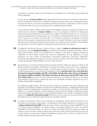 Guía Operativa para la Organización y Funcionamiento de los Servicios de Educación Inicial, Básica,
Especial y para Adultos de Escuelas Públicas en el Distrito Federal. 2015-2016
18
actualizarán su examen médico de conformidad a lo establecido por el Calendario de Actividades de
Salud y Seguridad.
En caso de que el examen médico indique algún padecimiento del alumno, los docentes informarán al
Director del plantel o Subdirector de Gestión Escolar para que estos casos sean comunicados durante
las reuniones del CTE y se tomen las medidas preventivas pertinentes, observando en todo momento
el derecho del alumno al acceso a una educación con calidad, igualdad y equidad.
En los Jardines de Niños, CENDI y Centros de Atención Múltiple, el Director del plantel o Subdirector de
Gestión Escolar solicitará el examen médico, el cual será entregado al docente de cada grupo,
informando al personal docente de Educación Física, Inglés y Enseñanza Musical a fin de no poner en
riesgo la integridad de los estudiantes para que se incorpore en el expediente del alumno y revise junto
con la “Guía para la Atención del Preescolar” y la Cartilla de Vacunación actualizada. El personal
docente frente a grupo es responsable de entrevistarse con el padre de familia o tutor para recopilar la
información de la “Guía para la Atención del Preescolar” en el transcurso de los primeros 30 días hábiles
del ciclo escolar, con el fin de elaborar la evaluación inicial de cada niño y de su grupo.
40. Es obligación del personal docente y directivo, llenar y validar la cédula de referencia de salud del
alumno para casos de emergencia médica, solicitando la información a los padres de familia o tutores.
Cada escuela deberá contar con la totalidad de las cédulas, a más tardar la segunda quincena de
septiembre de 2014. Deben informar por escrito el cumplimiento de esta obligación a la áreas
operativas del nivel central correspondiente (Direcciones Operativas, Direcciones Regionales,
Coordinaciones Regionales de Operación, Áreas de Control y Gestión, etc.) Éstas deberán ubicarse en
un lugar que asegure la disponibilidad y acceso en todo momento.
41. De presentarse una situación donde el alumno requiera atención médica de urgencia, el Director del
plantel notificará de inmediato vía telefónica a los padres de familia o tutores a fin de ser canalizado a
la institución de seguridad social que tenga o al hospital que el padre de familia o tutor determine.
También deberá llamar a una institución de emergencia médica (Locatel 5658-1111, Cruz Roja 065,
Secretaría de Seguridad Pública del GDF. 5722-8800 -Patrulla 060 o 066, Centro de Regulador
de Urgencias Médicas (CRUM) 5768-5898, Secretaría de Protección Civil del GDF 5683-1154,
Com. 5683-2222), para hacer uso del servicio de ambulancia y/o traslado del alumno al sitio donde
será atendido. De igual forma, se deberá dar aviso a las autoridades inmediatas superiores que son: la
DGOSE, DGSEI, DGEST o DGENAM.
Al accidentarse algún alumno, docente, personal de apoyo y/o prestador de servicio educativo que
participen en actividades escolares y extraescolares de planteles oficiales, es obligación del Director del
plantel informar inmediatamente el percance al padre o tutor del alumno y/o familiar del servidor
público y a su superior jerárquico, a fin de canalizar al alumno para ser atendido, en primera instancia,
en la institución de seguridad social con que el padre de familia o tutor cuente, o al hospital que éste
indique en la cédula de referencia de salud del alumno (si no se cuenta con esta información, durante
la llamada de aviso se deberá consultar dónde será atendido el alumno).
42. En todos los accidentes, como en las situaciones de emergencia médica dentro del plantel, (o en
actividades extraescolares programadas y coordinadas por autoridades educativas) se deberá activar
el Seguro Institucional de la SEP vigente en el ciclo escolar, contratado con Seguros BANORTE S.A de
C.V Grupo Financiero BANORTE. Se deberá realizar una llamada telefónica al centro de atención
(BANORTE 01 800 0028 888), con número de póliza 901468611070 para recabar un número de
siniestro y de ser necesario, solicitar el apoyo para la atención médica, además de asesorarse acerca de
los documentos necesarios para integrar el expediente respectivo. Por lo anterior, se deberá tener en
un lugar visible estos datos para pronta referencia.
 