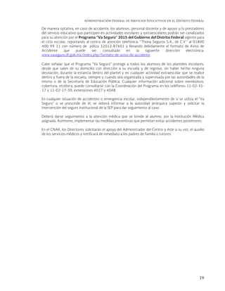 Administración Federal de Servicios Educativos en el Distrito Federal
19
De manera optativa, en caso de accidente, los alumnos, personal docente y de apoyo y/o prestadores
del servicio educativo que participen en actividades escolares y extraescolares podrán ser canalizados
para su atención por el Programa “Va Seguro” 2015 del Gobierno del Distrito Federal vigente para
el ciclo escolar, reportando al centro de atención telefónica: “Thona Seguros S.A., de C.V.” al 01800
400 99 11 con número de póliza 32012-87601 y llenando debidamente el formato de Aviso de
Accidente que puede ser consultado en la siguiente dirección electrónica:
www.vaseguro.df.gob.mx/index.php/formato-de-aviso-de-accidente.
Cabe señalar que el Programa “Va Seguro” protege a todos los alumnos de los planteles escolares,
desde que salen de su domicilio con dirección a su escuela y de regreso, sin haber hecho ninguna
desviación, durante la estancia dentro del plantel y en cualquier actividad extraescolar que se realice
dentro y fuera de la escuela, siempre y cuando sea organizada y supervisada por las autoridades de la
misma o de la Secretaría de Educación Pública. Cualquier información adicional sobre reembolsos,
cobertura, etcétera, puede consultarse con la Coordinación del Programa en los teléfonos 11-02-35-
17 y 11-02-17-30, extensiones 4027 y 4048.
En cualquier situación de accidentes o emergencia escolar, independientemente de si se utiliza el “Va
Seguro” o se prescinde de él, se deberá informar a la autoridad jerárquica superior y solicitar la
intervención del seguro institucional de la SEP para dar seguimiento al caso.
Deberá darse seguimiento a la atención médica que se brinde al alumno, por la Institución Médica
asignada. Asimismo, implementar las medidas preventivas que permitan evitar accidentes posteriores.
En el CNAR, los Directores solicitarán el apoyo del Administrador del Centro y éste a su vez, el auxilio
de los servicios médicos y notificará de inmediato a los padres de familia o tutores.
 