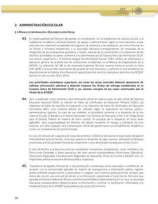 Guía Operativa para la Organización y Funcionamiento de los Servicios de Educación Inicial, Básica,
Especial y para Adultos de Escuelas Públicas en el Distrito Federal. 2015-2016
20
2. ADMINISTRACIÓN ESCOLAR
2.1 MANEJO DE INFORMACIÓN Y DOCUMENTACIÓN OFICIAL
43. Es responsabilidad del Director del plantel, en coordinación con el Subdirector de Gestión Escolar y el
Subdirector Académico, personal docente, de apoyo o administrativo, según el nivel educativo al que
esté adscrito, mantener actualizados los registros de asistencia y de evaluación, así como informar en
las fechas y formatos establecidos a su autoridad educativa correspondiente, los resultados de la
integración de las evaluaciones periódicas y finales, además de lo concerniente a la realización de las
distintas actividades escolares, conforme a lo determinado por la Carpeta Única de Información (CUI),
sus anexos respectivos y el Sistema Integral de Información Escolar (SIIE), ambos de observancia y
aplicación general de acuerdo con las atribuciones establecidas en el Manual de Organización de la
AFSEDF. La utilización del SIIE es de observancia general. De este sistema existe la versión en línea
(SIIE-WEB) y la local (SIIE-stand alone) de acuerdo al nivel educativo y conforme lo que establecen las
disposiciones en la materia. Esta disposición aplicará para los servicios educativos adscritos a la AFSEDF
durante el ciclo escolar 2015-2016.
Las autoridades inmediatas superiores, así como las áreas centrales deberán abstenerse de
solicitar información adicional y deberán respetar las fechas de entrega establecidas en la
Carpeta Única de Información (CUI) y sus anexos, excepto en los casos autorizados por el
titular de la AFSEDF.
44. Será considerado como material y documentación oficial de cada escuela: el sello oficial del Sistema
Educativo Nacional (SEN), la relación de folios de certificados de Educación Primaria (CREL), las
relaciones de folios de reportes de evaluación y las relaciones de folios de certificados de Educación
Secundaria (REL). Este material deberá ser utilizado según lo especifican las normas jurídico-
administrativas vigentes. En caso de uso indebido, se procederá conforme a lo dispuesto en la Ley
sobre el Escudo, la Bandera y el Himno Nacionales, Ley General de Educación (LGE) y el Código Penal
para el Distrito Federal en materia de fuero común, sin perjuicio de lo dispuesto en otras leyes
aplicables. Será responsabilidad del Director del plantel compartir el manejo y utilización de este
material, así como cualquier otra comunicación oficial del plantel tanto con el Subdirector Académico
como con el Subdirector de Gestión Escolar.
En caso de extravío de cualquiera de estos documentos, el Director del plantel o responsable del plantel
instrumentará acta de hechos, en la que asiente el desarrollo de tales eventos, anexando la denuncia
presentada ante la autoridad ministerial competente o acta de extravío iniciada ante el Juez Cívico.
El acta de hechos y la denuncia ante las autoridades ministeriales competentes, serán remitidas a las
Direcciones Generales y áreas operativas del nivel central correspondiente (Direcciones Operativas,
Direcciones Regionales, Coordinaciones Regionales de Operación, Áreas de Control y Gestión, etc). Es
importante solicitar la asesoría del área jurídica respectiva.
45. Tratándose de aquella información y documentación considerada como reservada o confidencial, de
acuerdo con la normatividad aplicable en materia de transparencia e información pública vigente,
queda prohibido proporcionarla a particulares o cualquier otra instancia gubernamental; excepto que
exista por escrito una solicitud de acceso a la información, presentada a través de los formatos que
apruebe el Instituto Federal de Acceso a la Información Pública Gubernamental. En su caso, la autoridad
educativa correspondiente deberá localizar la información y verificar su clasificación, informando a la
Unidad de Enlace de la AFSEDF la procedencia de acceso de la misma.
 