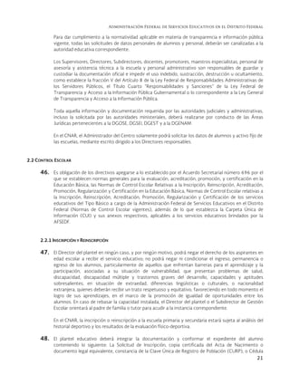 Administración Federal de Servicios Educativos en el Distrito Federal
21
Para dar cumplimiento a la normatividad aplicable en materia de transparencia e información pública
vigente, todas las solicitudes de datos personales de alumnos y personal, deberán ser canalizadas a la
autoridad educativa correspondiente.
Los Supervisores, Directores, Subdirectores, docentes, promotores, maestros especialistas, personal de
asesoría y asistencia técnica a la escuela y personal administrativo son responsables de guardar y
custodiar la documentación oficial e impedir el uso indebido, sustracción, destrucción u ocultamiento,
como establece la fracción V del Artículo 8 de la Ley Federal de Responsabilidades Administrativas de
los Servidores Públicos, el Título Cuarto “Responsabilidades y Sanciones” de la Ley Federal de
Transparencia y Acceso a la Información Pública Gubernamental o lo correspondiente a la Ley General
de Transparencia y Acceso a la Información Pública.
Toda aquella información y documentación requerida por las autoridades judiciales y administrativas,
incluso la solicitada por las autoridades ministeriales, deberá realizarse por conducto de las Áreas
Jurídicas pertenecientes a la DGOSE, DGSEI, DGEST y a la DGENAM.
En el CNAR, el Administrador del Centro solamente podrá solicitar los datos de alumnos y activo fijo de
las escuelas, mediante escrito dirigido a los Directores responsables.
2.2 CONTROL ESCOLAR
46. Es obligación de los directivos apegarse a lo establecido por el Acuerdo Secretarial número 696 por el
que se establecen normas generales para la evaluación, acreditación, promoción, y certificación en la
Educación Básica, las Normas de Control Escolar Relativas a la Inscripción, Reinscripción, Acreditación,
Promoción, Regularización y Certificación en la Educación Básica, Normas de Control Escolar relativas a
la Inscripción, Reinscripción, Acreditación, Promoción, Regularización y Certificación de los servicios
educativos del Tipo Básico a cargo de la Administración Federal de Servicios Educativos en el Distrito
Federal (Normas de Control Escolar vigentes), además de lo que establezca la Carpeta Única de
Información (CUI) y sus anexos respectivos, aplicables a los servicios educativos brindados por la
AFSEDF.
2.2.1 INSCRIPCIÓN Y REINSCRIPCIÓN
47. El Director del plantel en ningún caso, y por ningún motivo, podrá negar el derecho de los aspirantes en
edad escolar a recibir el servicio educativo; no podrá negar ni condicionar el ingreso, permanencia o
egreso de los alumnos, particularmente de aquellos que enfrentan barreras para el aprendizaje y la
participación, asociadas a su situación de vulnerabilidad, que presentan problemas de salud,
discapacidad, discapacidad múltiple y trastornos graves del desarrollo, capacidades y aptitudes
sobresalientes, en situación de extraedad, diferencias lingüísticas o culturales, o nacionalidad
extranjera, quienes deberán recibir un trato respetuoso y equitativo, favoreciendo en todo momento el
logro de sus aprendizajes, en el marco de la promoción de igualdad de oportunidades entre los
alumnos. En caso de rebasar la capacidad instalada, el Director del plantel o el Subdirector de Gestión
Escolar orientará al padre de familia o tutor para acudir a la instancia correspondiente.
En el CNAR, la inscripción o reinscripción a la escuela primaria y secundaria estará sujeta al análisis del
historial deportivo y los resultados de la evaluación físico-deportiva.
48. El plantel educativo deberá integrar la documentación y conformar el expediente del alumno
conteniendo lo siguiente: La Solicitud de Inscripción, copia certificada del Acta de Nacimiento o
documento legal equivalente, constancia de la Clave Única de Registro de Población (CURP), o Cédula
 