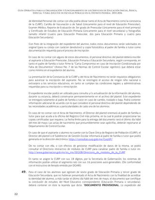 Guía Operativa para la Organización y Funcionamiento de los Servicios de Educación Inicial, Básica,
Especial y para Adultos de Escuelas Públicas en el Distrito Federal. 2015-2016
22
de Identidad Personal (de contar con ella podría obviar tanto el Acta de Nacimiento como la constancia
de la CURP), Cartilla de Vacunación o de Salud (únicamente para el nivel de Educación Preescolar),
Examen Médico, Reporte de Evaluación de 3er grado de Preescolar (únicamente para el nivel primaria)
y Certificado de Estudios de Educación Primaria (únicamente para el nivel secundaria) y fotografías
tamaño infantil (cuatro para Educación Preescolar, dos para Educación Primaria y cuatro para
Educación Secundaria).
Con fines de la integración del expediente del alumno, todos estos documentos serán solicitados en
original (para su cotejo con carácter devolutivo) y copia fotostática al padre de familia o tutor como
documentación requerida para el proceso de inscripción.
En caso de no contar con alguno de estos documentos, el personal directivo del plantel deberá inscribir
al aspirante a Educación Preescolar, Educación Primaria o Educación Secundaria, según corresponda, en
tanto el padre de familia o tutor firme la “Carta Compromiso en caso de Inscripción Condicionada por
Falta de Documentos” (Anexo No. 7 de las Normas de Control Escolar vigentes), que deberá estar
como mínimo en el expediente del alumno.
La presentación de la Constancia de la CURP y del Acta de Nacimiento no serán requisitos obligatorios
para autorizar la inscripción del aspirante. No se restringirá el acceso de ningún niño nacional o
extranjero a los servicios educativos, en tanto se cumplan las condiciones legales y administrativas
requeridas para su inscripción o reinscripción.
El expediente escolar podrá ser utilizado para consulta y/o actualización de la información del alumno,
durante su estancia, deberá conservarse permanentemente en el archivo del plantel. Este expediente
se entregará solamente al padre de familia o tutor en caso de cambio, traslado o baja. Podrá contener
información adicional de acuerdo con lo que considere el personal directivo del plantel dependiendo de
las necesidades académicas y particularidades de cada uno de los alumnos.
En caso de no contar con el Acta de Nacimiento, el Director del plantel orientará al padre de familia o
tutor para que acuda a la oficina del Registro Civil más próxima, en la cual le podrán proporcionar las
copias certificadas que requiera. La fecha límite para la entrega del documento será el último día hábil
del mes de mayo. Las actas de nacimiento que presumiblemente sean apócrifas, deberán reportarse al
Departamento de Control Escolar.
En caso de que el aspirante o alumno no cuente con la Clave Única de Registro de Población (CURP), el
Director del plantel o el Subdirector de Gestión Escolar informará al padre de familia o tutor que podrá
generarla en la dirección electrónica: https://consultas.curp.gob.mx/CurpSP/
De no contar con ella, o con efectos de gestionar modificación de datos de la misma, se podrá
consultar el Directorio interactivo de módulos de CURP para canalizar padre de familia o tutor en:
http://www.gobernacion.gob.mx/es_mx/SEGOB/Directorio_de_modulos_de_la_CURP
En tanto se asigne la CURP con sus 18 dígitos, por la Secretaría de Gobernación, los sistemas de
información podrán utilizar el segmento raíz con sus 16 posiciones auto-generables. (De conformidad
con el Instructivo de llenado emitido por DGAIR).
49. Para el caso de los alumnos que egresen de sexto grado de Educación Primaria y tercer grado de
Educación Secundaria, que no hubieran presentado el Acta de Nacimiento con la finalidad de acreditar
la identidad del alumno, a más tardar el último día hábil del mes de mayo, el documento que certifique
la conclusión de estudios del Nivel Educativo correspondiente (Educación Primaria o secundaria),
deberá contener en éste la leyenda que dicte: “DOCUMENTO PROVISIONAL. La expedición del
 