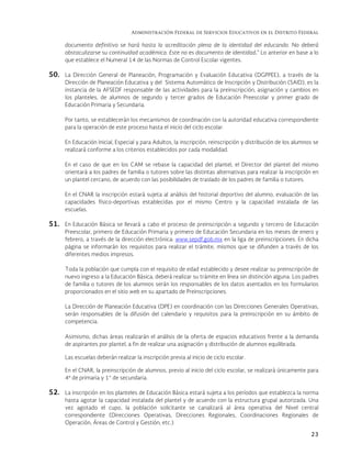 Administración Federal de Servicios Educativos en el Distrito Federal
23
documento definitivo se hará hasta la acreditación plena de la identidad del educando. No deberá
obstaculizarse su continuidad académica. Este no es documento de identidad.” Lo anterior en base a lo
que establece el Numeral 14 de las Normas de Control Escolar vigentes.
50. La Dirección General de Planeación, Programación y Evaluación Educativa (DGPPEE), a través de la
Dirección de Planeación Educativa y del Sistema Automático de Inscripción y Distribución (SAID), es la
instancia de la AFSEDF responsable de las actividades para la preinscripción, asignación y cambios en
los planteles, de alumnos de segundo y tercer grados de Educación Preescolar y primer grado de
Educación Primaria y Secundaria.
Por tanto, se establecerán los mecanismos de coordinación con la autoridad educativa correspondiente
para la operación de este proceso hasta el inicio del ciclo escolar.
En Educación Inicial, Especial y para Adultos, la inscripción, reinscripción y distribución de los alumnos se
realizará conforme a los criterios establecidos por cada modalidad.
En el caso de que en los CAM se rebase la capacidad del plantel, el Director del plantel del mismo
orientará a los padres de familia o tutores sobre las distintas alternativas para realizar la inscripción en
un plantel cercano, de acuerdo con las posibilidades de traslado de los padres de familia o tutores.
En el CNAR la inscripción estará sujeta al análisis del historial deportivo del alumno, evaluación de las
capacidades físico-deportivas establecidas por el mismo Centro y la capacidad instalada de las
escuelas.
51. En Educación Básica se llevará a cabo el proceso de preinscripción a segundo y tercero de Educación
Preescolar, primero de Educación Primaria y primero de Educación Secundaria en los meses de enero y
febrero, a través de la dirección electrónica: www.sepdf.gob.mx en la liga de preinscripciones. En dicha
página se informarán los requisitos para realizar el trámite, mismos que se difunden a través de los
diferentes medios impresos.
Toda la población que cumpla con el requisito de edad establecido y desee realizar su preinscripción de
nuevo ingreso a la Educación Básica, deberá realizar su trámite en línea sin distinción alguna. Los padres
de familia o tutores de los alumnos serán los responsables de los datos asentados en los formularios
proporcionados en el sitio web en su apartado de Preinscripciones.
La Dirección de Planeación Educativa (DPE) en coordinación con las Direcciones Generales Operativas,
serán responsables de la difusión del calendario y requisitos para la preinscripción en su ámbito de
competencia.
Asimismo, dichas áreas realizarán el análisis de la oferta de espacios educativos frente a la demanda
de aspirantes por plantel, a fin de realizar una asignación y distribución de alumnos equilibrada.
Las escuelas deberán realizar la inscripción previa al inicio de ciclo escolar.
En el CNAR, la preinscripción de alumnos, previo al inicio del ciclo escolar, se realizará únicamente para
4º de primaria y 1° de secundaria.
52. La inscripción en los planteles de Educación Básica estará sujeta a los períodos que establezca la norma
hasta agotar la capacidad instalada del plantel y de acuerdo con la estructura grupal autorizada. Una
vez agotado el cupo, la población solicitante se canalizará al área operativa del Nivel central
correspondiente (Direcciones Operativas, Direcciones Regionales, Coordinaciones Regionales de
Operación, Áreas de Control y Gestión, etc.)
 