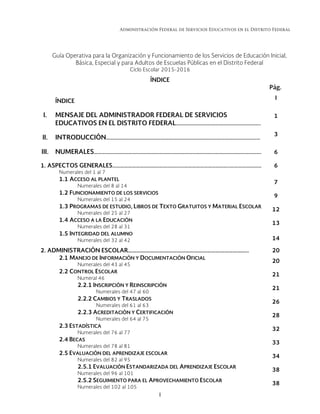 Administración Federal de Servicios Educativos en el Distrito Federal
I 
Guía Operativa para la Organización y Funcionamiento de los Servicios de Educación Inicial,
Básica, Especial y para Adultos de Escuelas Públicas en el Distrito Federal
Ciclo Escolar 2015-2016
ÍNDICE
Pág.
ÍNDICE
I
I. MENSAJE DEL ADMINISTRADOR FEDERAL DE SERVICIOS
EDUCATIVOS EN EL DISTRITO FEDERAL………………………………………………………..
1
II. INTRODUCCIÓN…………………………………………….…………………………………………………………
3
III. NUMERALES……………..…………………………………….………………………………….………………………. 6
1. ASPECTOS GENERALES…………………………………….………………………………………..……………………
Numerales del 1 al 7
6
1.1 ACCESO AL PLANTEL
Numerales del 8 al 14
7
1.2 FUNCIONAMIENTO DE LOS SERVICIOS
Numerales del 15 al 24
9
1.3 PROGRAMAS DE ESTUDIO, LIBROS DE TEXTO GRATUITOS Y MATERIAL ESCOLAR
Numerales del 25 al 27
12
1.4 ACCESO A LA EDUCACIÓN
Numerales del 28 al 31
13
1.5 INTEGRIDAD DEL ALUMNO
Numerales del 32 al 42 14
2. ADMINISTRACIÓN ESCOLAR………………….…………………………………………………….. 20
2.1 MANEJO DE INFORMACIÓN Y DOCUMENTACIÓN OFICIAL
Numerales del 43 al 45
20
2.2 CONTROL ESCOLAR
Numeral 46
21
2.2.1 INSCRIPCIÓN Y REINSCRIPCIÓN
Numerales del 47 al 60
21
2.2.2 CAMBIOS Y TRASLADOS
Numerales del 61 al 63
26
2.2.3 ACREDITACIÓN Y CERTIFICACIÓN
Numerales del 64 al 75
28
2.3 ESTADÍSTICA
Numerales del 76 al 77
32
2.4 BECAS
Numerales del 78 al 81
33
2.5 EVALUACIÓN DEL APRENDIZAJE ESCOLAR
Numerales del 82 al 95
34
2.5.1 EVALUACIÓN ESTANDARIZADA DEL APRENDIZAJE ESCOLAR
Numerales del 96 al 101
38
2.5.2 SEGUIMIENTO PARA EL APROVECHAMIENTO ESCOLAR
Numerales del 102 al 105
38
 